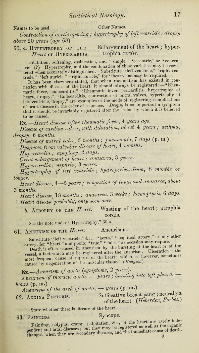 Names to be used. Other Names. Contraction of aortic opening ; hypertrophy of left ventricle ; dropsy above 20 years {age 68). 60. a. Hypertrophy of the Enlargement ol the heart j hyper- Ileart or Hypercardia. trophia cordis. Dilatation, softening, ossification, and “simple,” “eccentric, or concen¬ tric” (?) Hypertrophy, and the combination of these vai'ieties, may be regis¬ tered when accurately distinguished. Substitute “left ventiicle, light ven¬ tricle ” “left auricle,” “right auricle,” for “heart,” as may be required. It has been elsewhere stated, that when rheumatism has existed in con¬ nexion with disease of the heart, it should always be registeredRheu¬ matic fever, endocarditis.” “Rheumatic fever, pericarditis, hypertrophy of heart, dropsy,” “Endocarditis, contraction of mitral valves, hypertrophy of .left ventricle, dropsy,” are examples of the mode of registering complications of heart disease in the order of sequence. Dropsy is so important a symptom that it should be invariably registered after the lesion by w hich it is belie\ ed to be caused. E x.—Heart disease after rheumatic fever, 4 years ago. Disease of cardiac valves, with dilatation, about 4 yea) s , asthma, dropsy, 6 months. . . Disease of mitred valve, 5 months; pneumonia, 7 days (p. m.) Dyspnoea from vcdvular disease of heart, 4 months. Hypercardia ; apoplexy, 2 days. Great enlargement of heart; anasarca, o yeans. Hypercardia; nephria, 3 years. Hypertrophy of left ventricle ; hydropericardium, 8 months or lonaer. Heart disease, 4—5 years; congestion of lungs and anasarca, about 3 Tfiouths* Heart disease, 18 months ; anasarca, 3 weeks ; haemoptysis, 6 days. Heart disease probably, only seen once. b. Atrophy of the Heart. Wastiug ot the heart; atrophia cordis. See the note under “ Hypertrophy,” 60 a. 61. Aneurism of the Heart. Aneurisma. Substitute “left ventricle,” &c.; “aorta,” “popliteal artery,” or any other artery, for “heart,” and prefix “true” “false,’ as occasion may require. Death is often caused in aneurism by the bursting, of the heart or o vessel a fact which may be registered after the aneurism. Ulceration is the Zt frequent cause of rupture of the heart; which is, however, sometimes caused by degeneration of the muscular tissue. {Hodgson). —Aneurism of aorta (symptoms, 2 years'). Aneurism of thoracic aorta, — years ; bursting into left pleura, — hours (p. m.) Aneurism of the arch of aorta, years (p. m.; 62. Angina Pectoris. Suffocative breast pang; neuralgia of the heart. (Heberden, d orbes.) State whether there is disease of the heart. 63. Fainting. Syncope. Fainting, polypus, cramp, palpitation, &c., pendent and fatal diseases; but they may be re changes, when they are secondary diseases, and of the heart, are rarely inde- gistered as well as the oiganic the immediate cause of death. C