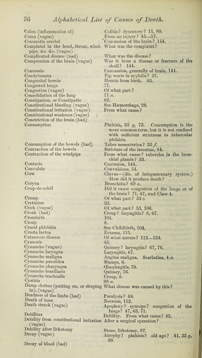 Colon (inflammation of) Coma (vague) Commotio cerebri Complaint in the head, throat, wind¬ pipe, &c. &c. (vague) Complicated disease (bad) Compression of the brain (vague) Concussio Condylomata Congenital hernia Congested lungs Congestion (vague) Consolidation of the lung Constipation, or Constipatio Constitutional bleeding (vague) Constitutional irritation (vague) Constitutional weakness (vague) Constriction of the brain (bad) Consumption Consumption of the bowels (bad) Contraction of the bowels Contraction of the windpipe Contusio Convulsio Corn Coryza Coup-de-soleil Cramp Cretinism Crick (vague) Croak (bad) Crossbirth Croup Crural phlebitis Crusta lactea Cutaneous disease Cyanosis Cvnanche(vague) Cynanche laryngea Cynanche maligna Cynanche parotidea Cynanche pharyngea Cynanche tonsillaris Cynanche trachealis Cystitis Damp clothes (putting on, or sleeping in), (vague). Deadness of the limbs (bad) Death of bone Death struck (vague) Debilitas Debility from constitutional irritation (vague) Debility after lithotomy Decay (vague) Decay of blood (bad) Colitis ? dysentery ? 11, 80. From an injury? 45—57. Concussion of the brain? 144. What was the complaint? What was the disease ? Was it from a disease or fracture of the skull? 144. Concussion, generally of brain, 144. Fig warts in syphilis? 21. Hernia from birth. 83. 71. Of what part ? 71 «. 82. See Haemorrhage, 28. From what cause ? Phthisis, 33 g, 73. Consumption is the more common term, but it is not confined with sufficient strictness to tubercular phthisis. Tabes mesenterica ? 33 f Stricture of the intestine, 84. From what cause? tubercles in the bron¬ chial glands ? 33. Contusion, 144. Convulsions, 54. Clavus—(dis. of integumentary system.) How did it produce death? Bronchitis? 69 a. Did it cause congestion of the lungs or of the brain? 71, 47, and Class 4. Of what part ? 53 c. 33. Of what part? 53, 106. Croup? laryngitis? 8, 67. 104. 8. See Childbirth, 104. Eczema, 115. Of what nature ? 113—134. 43.. Quinsey? laryngitis? 67, 76. Laryngitis, 67. Angina maligna. Scarlatina, 4 ,a. Mumps, 6. CEsophagitis, 78. Quinsey, 76. Croup, 8. 98 a. What disease was caused by this ? Paralysis? 48. Neci’osis, 112. Apoplexy? syncope? congestion of the lungs'? 47, 63, 71. Debility. From what cause? 42. After a surgical operation? Stone, lithotomy, 97. Atrophy ? phthisis ? 38, old age ? 41, 33 ff,