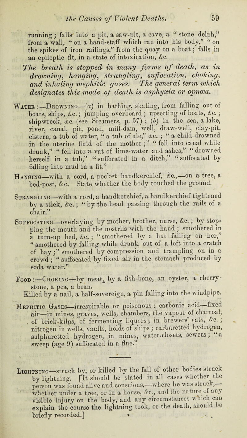 running ; falls into a pit, a saw-pit, a cave, a “ stone delph,” from a wall, “ on a hand-staff which ran into his body,” “ on the spikes of iron railings,” from the quay on a boat; falls in an epileptic fit, in a state of intoxication, dc. The breath is stopped in many forms of death, as in dr owning, hanging, strangling, suffocation, choking, and inhaling mephitic gases. The general term which designates this mode of death is asphyxia or opncea. Water :—Drowning—(a) in bathing, skating, from falling out of boats, ships, &c.; jumping overboard; upsetting of boats, &c. ; shipwreck, dc. (see Steamers, p. 57) ; (b) in the sea, a lake, river, canal, pit, pond, mill-dam, well, draw-well, clay-pit, cistern, a tub of water, “ a tub of ale,” de. ; “ a child drowned in the uterine fluid of the mother;” “ fell into canal while drunk,” “ fell into a vat of lime-water and ashes,” “ drowned herself in a tub,” “ suffocated in a ditch, ’ “ suflocated by falling into mud in a fit.” Hanging—with a cord, a pocket handkerchief, dc.,—on a tree, a bed-post, &c. State whether the body touched the ground. Strangling—with a cord, a handkerchief, a handkerchief tightened by a stick, &c.; “ by the head passing through the rails of a chair.” Suffocating—overlaying by mother, brother, nurse, dc.; by stop¬ ping the mouth and the nostrils with the hand ; smothered in a turn-up bed, &c.; “ smothered by a lmt falling on her,” “ smothered by falling while drunk out of a loft into a cratch of hay;” smothered by compression and trampling on in a crowd ; “ suffocated by fixed air in the stomach produced by soda water.” Hood :—Choking—by meak by a fish-bone, an oyster, a cherry¬ stone, a pea, a bean. Killed by a nail, a half-sovereign, a pin falling into the windpipe. Mephitic Gases—irrespirable or poisonous : carbonic acid—fixed air—in mines, graves, wells, chambers, the vapour of charcoal, . of brick-kilns, of fermenting liquors ; in brewers’ vats, dc. ; nitrogen in wells, vaults, holds of ships; carburetted hydrogen, sulphuretted hydrogen, in mines, water-closets, sewers, a sweep (age 9) suffocated in a flue.” Lightning—struck by, or killed by the fall of other bodies struck by lightning. [It should be stated in all cases whether^ the person was found alive and conscious,—where he was struck, «* whether under a tree, or in a house, dc., and the nature of any visible injury on the body, and any circumstances which can explain the course the lightning took, or the death, should be briefly recorded.] -* • .