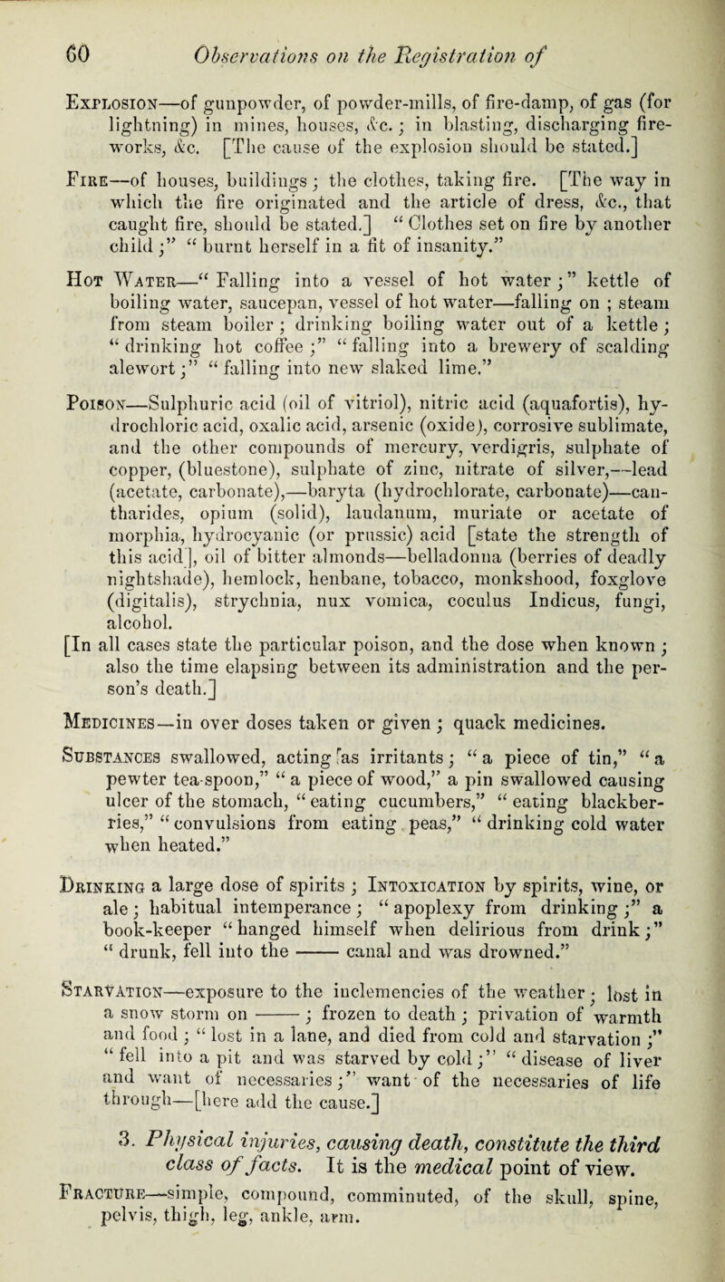 Explosion—of gunpowder, of powder-mills, of fire-damp, of gas (for lightning) in mines, houses, dc.; in blasting, discharging fire¬ works, &c. [The cause of the explosion should be stated.] Fire—of houses, buildings ; the clothes, taking fire. [The way in which the fire originated and the article of dress, &c., that caught fire, should be stated.] “ Clothes set on fire by another child ;” “ burnt herself in a fit of insanity.” Hot Water—“Falling into a vessel of hot water;” kettle of boiling water, saucepan, vessel of hot water—falling on ; steam from steam boiler ; drinking boiling water out of a kettle ; “drinking hot coffee;” “falling into a brewery of scalding alewort;” “falling into new slaked lime.” Poison—Sulphuric acid (oil of vitriol), nitric acid (aquafortis), hy¬ drochloric acid, oxalic acid, arsenic (oxide), corrosive sublimate, and the other compounds of mercury, verdigris, sulphate of copper, (bluestone), sulphate of zinc, nitrate of silver,—lead (acetate, carbonate),—baryta (hydrochlorate, carbonate)—can- tharides, opium (solid), laudanum, muriate or acetate of morphia, hydrocyanic (or prussic) acid [state the strength of th is acid], oil of bitter almonds—belladonna (berries of deadly nightshade), hemlock, henbane, tobacco, monkshood, foxglove (digitalis), strychnia, nux vomica, coculus Indicus, fungi, alcohol. [In all cases state the particular poison, and the dose when known ; also the time elapsing between its administration and the per¬ son’s death.] Medicines—in over doses taken or given ; quack medicines. Substances swallowed, acting-as irritants; “a piece of tin,” “a pewter tea-spoon,” “ a piece of wood,” a pin swallowed causing ulcer of the stomach, “ eating cucumbers,” “ eating blackber¬ ries,” “ convulsions from eating peas,” “ drinking cold water when heated.” Drinking a large dose of spirits ; Intoxication by spirits, wine, or ale ; habitual intemperance ; “ apoplexy from drinking ;” a book-keeper “hanged himself when delirious from drink;” “ drunk, fell into the-canal and was drowned.” Starvation—exposure to the inclemencies of the weather • lost in a snow storm on-; frozen to death ; privation of warmth and food ; “ lost in a lane, and died from cold and starvation ;” “ fell into a pit and was starved by cold;” “disease of liver and want of necessaries;” want of the necessaries of life through—[here add the cause.] 3. Physical injuries, causing death, constitute the third class of facts. It is the medical point of view. Fracture—simple, compound, comminuted, of the skull, spine, pelvis, thigh, leg, ankle, arm.