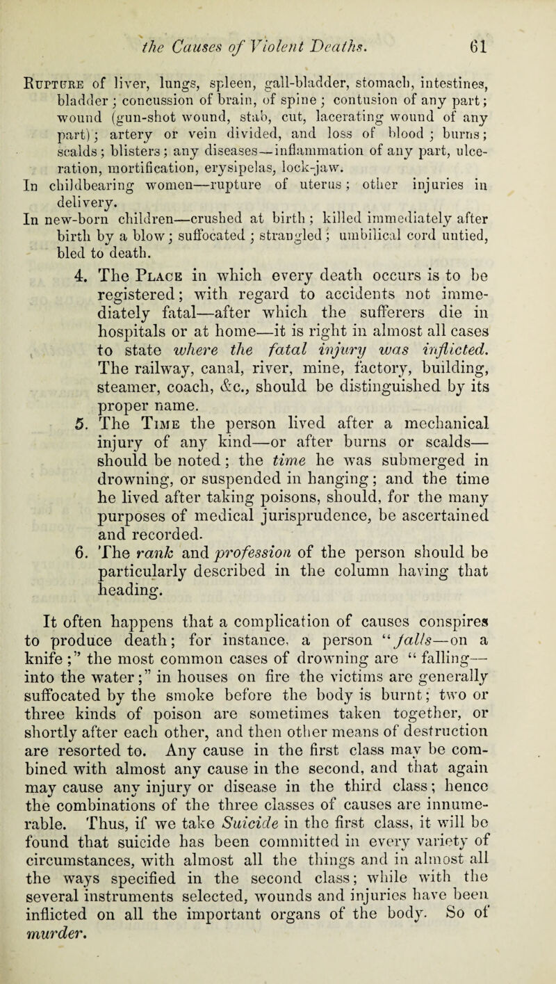 Ruptpre of liver, lungs, spleen, gall-bladder, stomach, intestines, bladder ; concussion of brain, of spine ; contusion of any part; wound (gun-shot wound, stab, cut, lacerating wound of any part); artery or vein divided, and loss of blood; burns; scalds; blisters; any diseases—inflammation of any part, ulce¬ ration, mortification, erysipelas, lock-jaw. In childbearing women—rupture of uterus; other injuries in delivery. In new-born children—crushed at birth ; killed immediately after birth by a blow; suffocated ; strangled; umbilical cord untied, bled to death. 4. The Place in which every death occurs is to be registered; with regard to accidents not imme¬ diately fatal—after which the sufferers die in hospitals or at home—it is right in almost all cases to state where the fatal injury was inflicted. The railway, canal, river, mine, factory, building, steamer, coach, &c., should be distinguished by its proper name. 5. The Time the person lived after a mechanical injury of any kind—or after burns or scalds— should be noted; the time he was submerged in drowning, or suspended in hanging; and the time he lived after taking poisons, should, for the many purposes of medical jurisprudence, be ascertained and recorded. 6. The rank and profession of the person should be particularly described in the column having that heading. It often happens that a complication of causes conspires to produce death; for instance, a person “jails—on a knife ;” the most common cases of drowning are “ falling— into the water;” in houses on fire the victims are generally suffocated by the smoke before the body is burnt; two or three kinds of poison are sometimes taken together, or shortly after each other, and then other means of destruction are resorted to. Any cause in the first class may be com¬ bined with almost any cause in the second, and that again may cause any injury or disease in the third class; hence the combinations of the three classes of causes are innume¬ rable. Thus, if we take Suicide in the first class, it will be found that suicide has been committed in every variety of circumstances, with almost all the things and in almost all the ways specified in the second class; while with the several instruments selected, wounds and injuries have been inflicted on all the important organs of the body. So ot murder.
