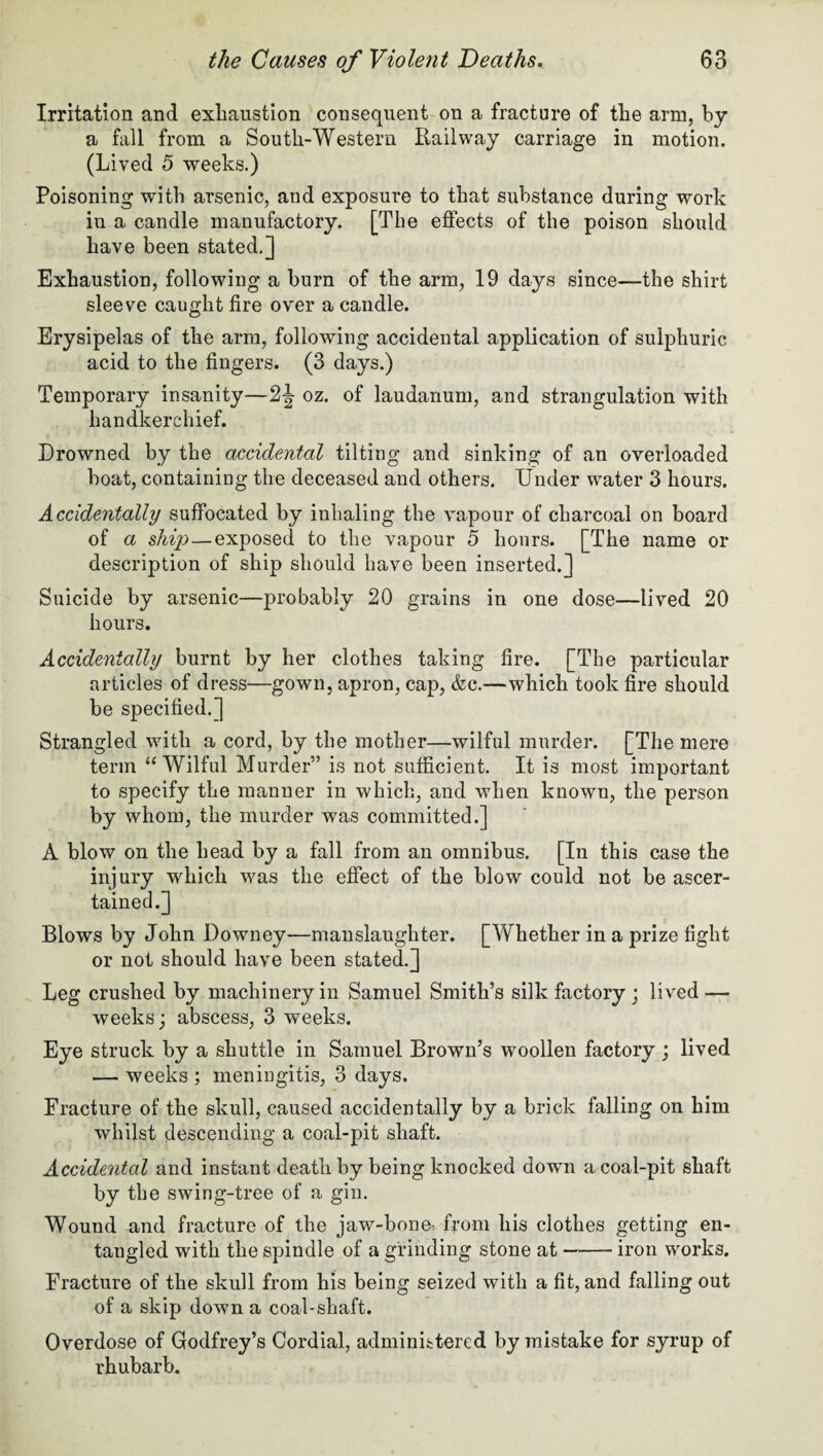 Irritation and exhaustion consequent on a fracture of the arm, by a fall from a South-Western Railway carriage in motion. (Lived 5 weeks.) Poisoning with arsenic, and exposure to that substance during work in a candle manufactory. [The effects of the poison should have been stated.] Exhaustion, following a burn of the arm, 19 days since—the shirt sleeve caught fire over a candle. Erysipelas of the arm, following accidental application of sulphuric acid to the fingers. (3 days.) Temporary insanity—2J oz. of laudanum, and strangulation with handkerchief. Drowned by the accidental tilting and sinking of an overloaded boat, containing the deceased and others. Under water 3 hours. Accidentally suffocated by inhaling the vapour of charcoal on board of a ship—exposed to the vapour 5 hours. [The name or description of ship should have been inserted.] Suicide by arsenic—probably 20 grains in one dose—lived 20 hours. Accidentally burnt by her clothes taking fire. [The particular articles of dress—gown, apron, cap, &c.—which took fire should be specified.] Strangled with a cord, by the mother—wilful murder. [The mere term “Wilful Murder” is not sufficient. It is most important to specify the manner in which, and when known, the person by whom, the murder was committed.] A blow on the head by a fall from an omnibus. [In this case the injury which was the effect of the blow could not be ascer¬ tained.] Blows by John Downey—manslaughter. [Whether in a prize fight or not should have been stated.] Leg crushed by machinery in Samuel Smith’s silk factory ; lived —■ weeks; abscess, 3 weeks. Eye struck by a shuttle in Samuel Brown’s woollen factory ; lived — weeks ; meningitis, 3 days. Fracture of the skull, caused accidentally by a brick falling on him whilst descending a coal-pit shaft. Accidental and instant death by being knocked down a coal-pit shaft by the swing-tree of a gin. Wound and fracture of the jaw-bone* from his clothes getting en¬ tangled with the spindle of a grinding stone at-iron works. Fracture of the skull from his being seized with a fit, and falling out of a skip down a coal-shaft. Overdose of Godfrey’s Cordial, administered by mistake for syrup of rhubarb.