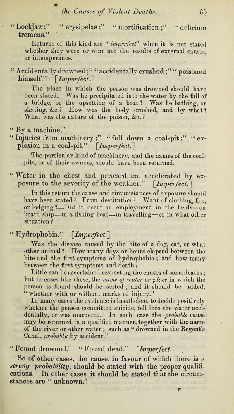 “ Lockjaw“ erysipelas “ mortification “ delirium tremens.” Returns of this kind are “ imperfect” when it is not stated whether they were or were not the results of external causes, or intemperance. “ Accidentally drowned;” “accidentally crushed ;” “ poisoned himself.” [Imperfect.] The place in which the person was drowned should have been stated. Was he precipitated into the water by the fall of a bridge, or the upsetting of a boat ? Was he bathing, or skating, &c.? How was the body crushed, and by what? What was the nature of the poison, &c. ? “ By a machine.” “ Injuries from machinery ;” “ fell down a coal-pit;” “ ex¬ plosion in a coal-pit.” [Imperfect. ] The particular kind of machinery, and the names of the coal* pits, or of their owners, should have been returned. “ Water in the chest and pericardium, accelerated by ex¬ posure to the severity of the weather.” [.Imperfect.] In this return the cause and circumstances of exposure should have been stated? From destitution ? Want of clothing, fire, or lodging ?-—Did it occur in employment in the fields—on board ship—in a fishing boat—-in travelling—or in what other situation ? “ Hydrophobia.” [Imperfect i] Was the disease caused by the bite of a dog, cat, or what other animal ? How many days or hours elapsed between the bite and the first symptoms of hydrophobia; and how many between the first symptoms and death ? Little can be ascertained respecting the causes of some deaths; but in cases like these, the name of water or place in which the person is found should be stated ; and it should be added, “whether with or without marks of injury.” In many cases the evidence is insufficient to decide positively whether the person committed suicide, fell into the water acci¬ dentally, or was murdered. In such case the probable cause may be returned in a qualified manner, together with the name of the river or other water ; such as “ drowned in the Regent’s Canal, probably by accident.” “ Found drowned,” “ Found dead.” [Imperfect.] So of other cases, the cause, in favour of which there is a strong probability, should be stated with the proper qualifi¬ cations. In other cases it should be stated that the circum¬ stances are “ unknown.”