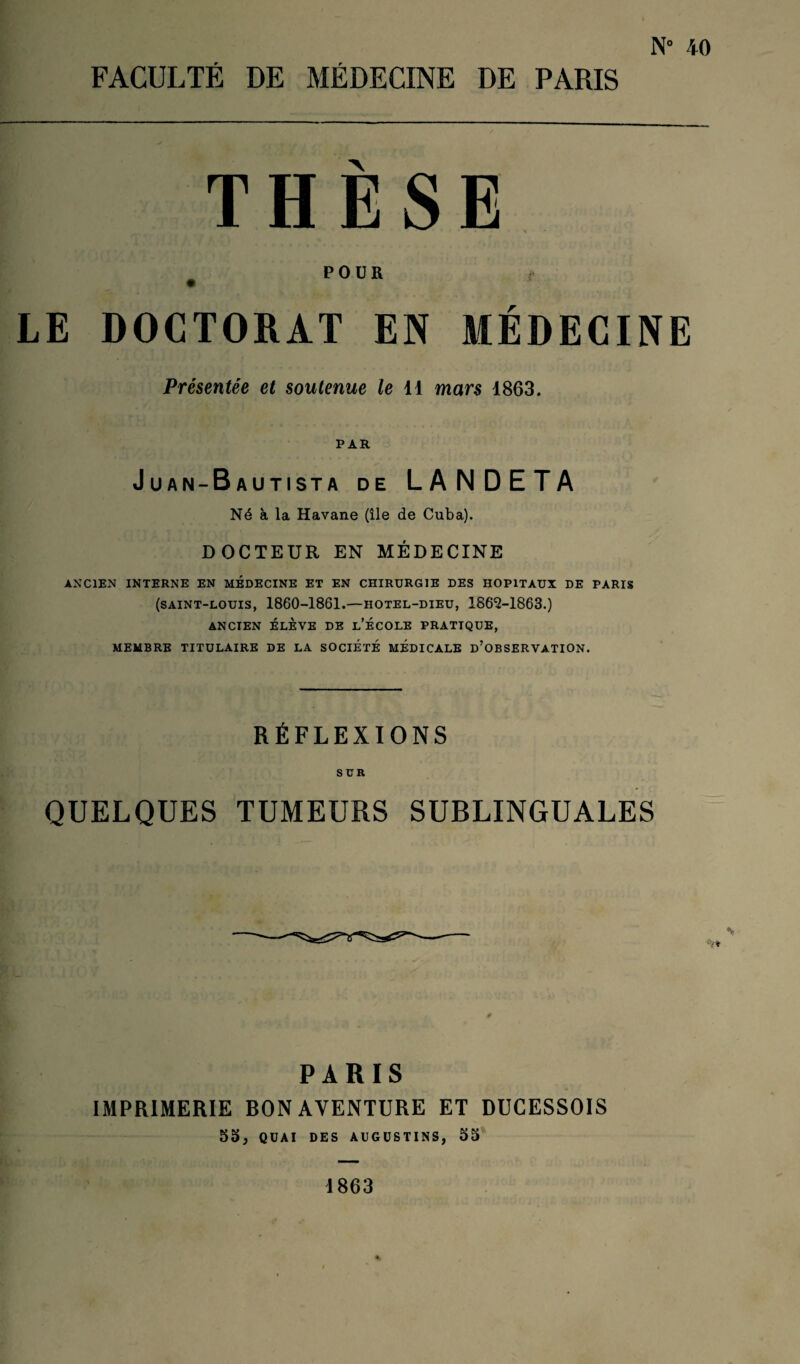 N° 40 THÈSE POUR LE DOCTORAT EN MÉDECINE Présentée et soutenue le 11 mars 1863. PAR J UAN-B AUTISTA DE LANDETA Né à la Havane (île de Cuba). DOCTEUR EN MÉDECINE ANCIEN INTERNE EN MEDECINE ET EN CHIRURGIE DES HOPITAUX DE PARIS (saint-louis, 1860-1861.—hotel-dieu, 1863-1863.) ANCIEN ÉLÈVE DE L’ÉCOLE PRATIQUE, MEMBRE TITULAIRE DE LA SOCIÉTÉ MEDICALE D’OBSERVATION. RÉFLEXIONS SUR QUELQUES TUMEURS SUBLINGUALES # PARIS IMPRIMERIE BON AVENTURE ET DUCESSOIS 55, QUAI DES AUGÜSTINS, 55 1863