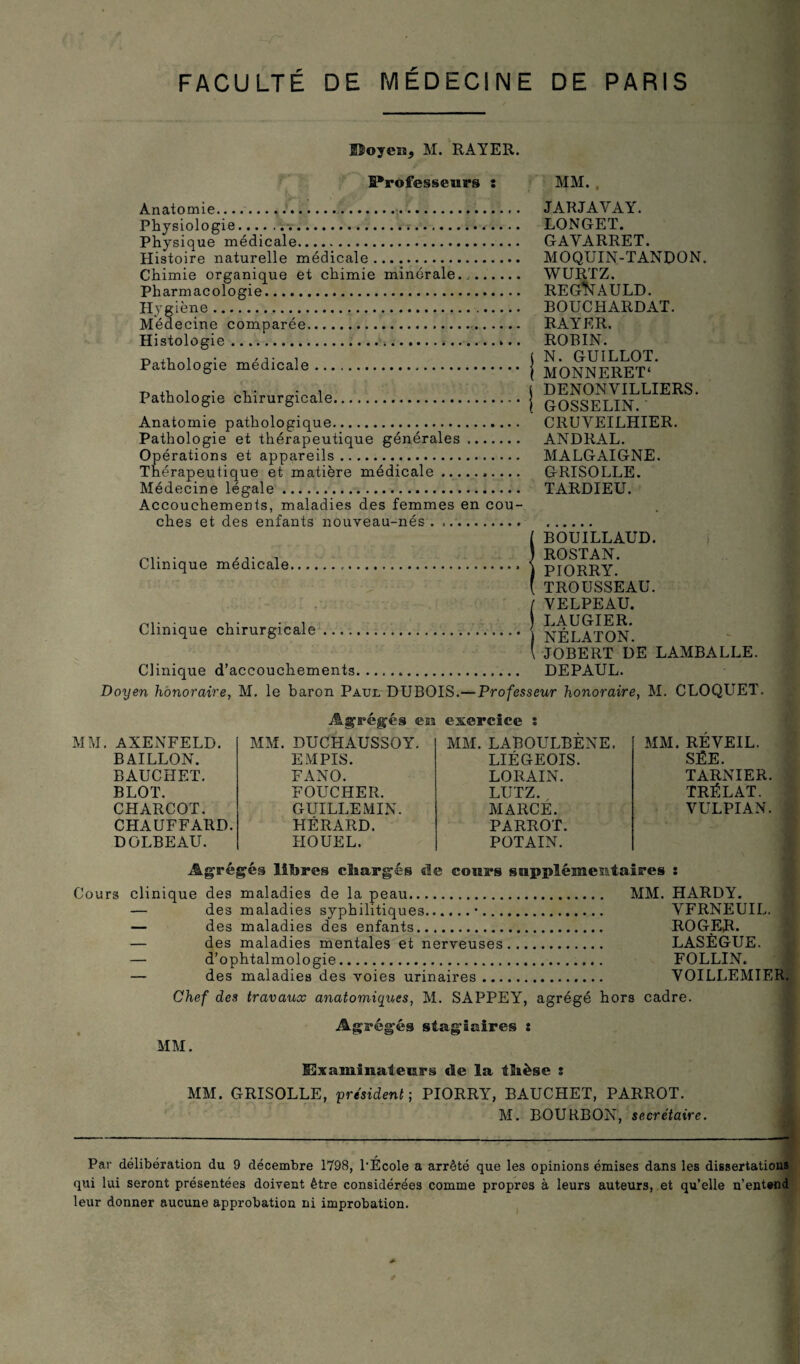 FACULTE DE PARIS DE MÉDECINE Hoyeiïj M. RAYER. IProfesseurs : Anatomie...... Physiologie... Physique médicale. Histoire naturelle médicale. Chimie organique et chimie minérale.,. Pharmacologie. Hygiène. Médecine comparée.-. Histologie.... Pathologie médicale. Pathologie chirurgicale. Anatomie pathologique. Pathologie et thérapeutique générales .. Opérations et appareils. Thérapeutique et matière médicale.. Médecine légale. Accouchements, maladies des femmes en cou¬ ches et des enfants nouveau-nés. .. MM. , JARJAVAY. LONGET. GAYARRET. MOQUIN-TANDON. WURTZ. REG*NAULD. BOUCHARDAT. RAYER. ROBIN. N. GUILLOT. MONNERET* DENONVILLIERS. GOSSELIN. CRUVEILHIER. ANDRAL. MALGAIGNE. GRISOLLE. TARDIEU. BOUILLAUD. ... , , ROSTAN. Clinique medicale.... \ piORRY TROUSSEAU. I YELPEAU. ) LAUGIER. } NÉLATON. I JOBERT DE LAMBALLE. Clinique d’accouchements... DEPAUL. Doyen honoraire, M. le baron Paul DUBOIS.—Professeur honoraire, M. CLOQUET. Clinique chirurgicale Agrégés cm exercice MM. AXENFELD. BAILLON. BAUCHET. BLOT. CHARCOT. CHAUFFARD. DOLBEAU. MM. DUCHAUSSOY. EM PIS. FANO. FOUCHER. GUILLEMIN. HÉRARD. HOUEL. MM. LABOULBENE. LIÉGEOIS. LORAIN. LUTZ. MARCÉ. PARROT. POTAIN. MM. REVEIL. SËE. TARNIER. TRÉLAT. VULPIAN. Agrégés libres chargés de cours supplémentaires ï Cours clinique des maladies de la peau. MM. HARDY. — des maladies syphilitiques.•. YFRNEUIL. ; — des maladies des enfants. ROGER. — des maladies mentales et nerveuses. LASÈGUE. — d’ophtalmologie... FOLLIN. — des maladies des voies urinaires. VOILLEMIER. Chef des travaux anatomiques, M. SAPPEY, agrégé hors cadre. MM. Ags'égés stagiaires : Examinateurs de la thèse : MM. GRISOLLE, président-, PIORRY, BAUCHET, PARROT. M. BOURBON, secrétaire. Par délibération du 9 décembre 1798, l'École a arrêté que les opinions émises dans les dissertations qui lui seront présentées doivent être considérées comme propres à leurs auteurs, et qu’elle n’entend leur donner aucune approbation ni improbation.