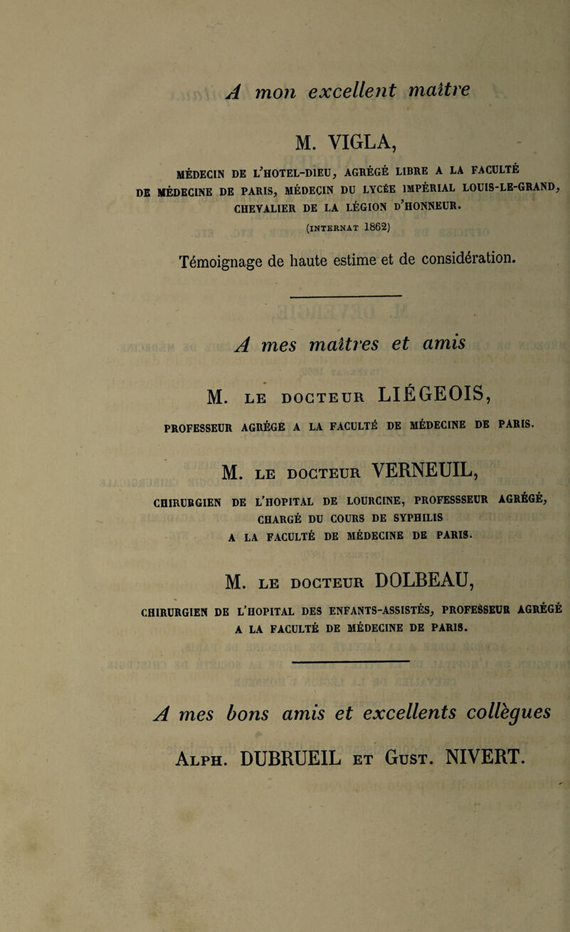 A mon excellent maître M. YIGLA, MÉDECIN DE l’hOTEL-DIEU, AGRÉGÉ LIBRE A LA FACULTÉ DE MÉDECINE DE PARIS, MÉDECIN DU LYCÉE IMPÉRIAL LOUIS-LE-GRAND, CHEYALIER DE LA LÉGION d’HONNEUR. (internat 1862) Témoignage de haute estime et de considération. A mes maîtres et amis M. LE DOCTEUR LIÉGEOIS, PROFESSEUR AGRÉGÉ A LA FACULTÉ DE MÉDECINE DE PARIS. M. LE DOCTEUR VERNEUIL, CHIRURGIEN DE L’HOPITAL DE LOURCINE, PROFESSSEUR AGRÉGÉ, CHARGÉ DU COURS DE SYPHILIS A LA FACULTÉ DE MÉDECINE DE PARIS. M. LE DOCTEUR DOLBEAU, CHIRURGIEN DE L’HOPITAL DES ENFANTS-ASSISTÉS, PROFESSEUR AGRÉGÉ A LA FACULTÉ DE MÉDECINE DE PARIS. A mes bons amis et excellents collègues Alph. DUBRUEIL et Gust. NIVERT.
