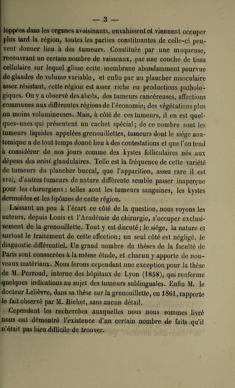 loppées dans les organes avoisinants, envahissent et viennent occuper plus tard la région, toutes les parties constituantes de celle-ci peu¬ vent donner lieu à des tumeurs. Constituée par une muqueuse, recouvrant un certain nombre de vaisseaux, par une couche de tissu ' cellulaire sur lequel glisse celte membrane abondamment pourvue j de glandes de volume variable, et enfin par un plancher musculaire assez résistant, cette région est assez riche en productions patholo¬ giques. On y a observé des abcès, des tumeurs cancéreuses, affections ‘ communes aux différentes régions de l’économie; des végétations plus ou moins volumineuses. Mais, à côté de ces tumeurs, il en est quel¬ ques-unes qui présentent un cachet spécial; de ce nombre sont les tumeurs liquides appelées grenouilleltes, tumeurs dont le siège ana¬ tomique a de tout temps donné lieu à des contestations et que l’on tend à considérer de nos jours comme des kystes folliculaires nés aux dépens des acini glandulaires. Telle est la fréquence de cette variété de tumeurs du plancher buccal, que l’apparition, assez rare il est vrai, d’autres tumeurs de nature différente semble passer inaperçue pour les chirurgiens : telles sont les tumeurs sanguines, les kystes dermoïdes et les lipômes de cette région. Laissant un peu à l’écart ce côté de la question, nous voyons les auteurs, depuis Louis et l’Académie de chirurgie, s’occuper exclusi¬ vement de la grenouillette. Tout y est discuté; le siège, la nature et Isurtout le traitement de cette affection; un seul côté est négligé, le diagnostic différentiel. Un grand nombre de thèses de la faculté de Paris sont consacrées à la même étude, et chacun y apporte de nou¬ veaux matériaux. Nous ferons cependant une exception pour la thèse ide M. Perroud, interne des hôpitaux de Lyon (1858), qui renferme quelques indications au sujet des tumeurs sublinguales. Enfin M. le docteur Lelièvre, dans sa thèse sur la grenouillette, en 1861, rapporte le fait observé par M,. Richet,,sans .aucun détail. Cependant les recherches auxquelles nous nous sommes livré nous ont démontré l’existence d’un certain nombre de faits qu’il n’était pas bien difficile de trouver.