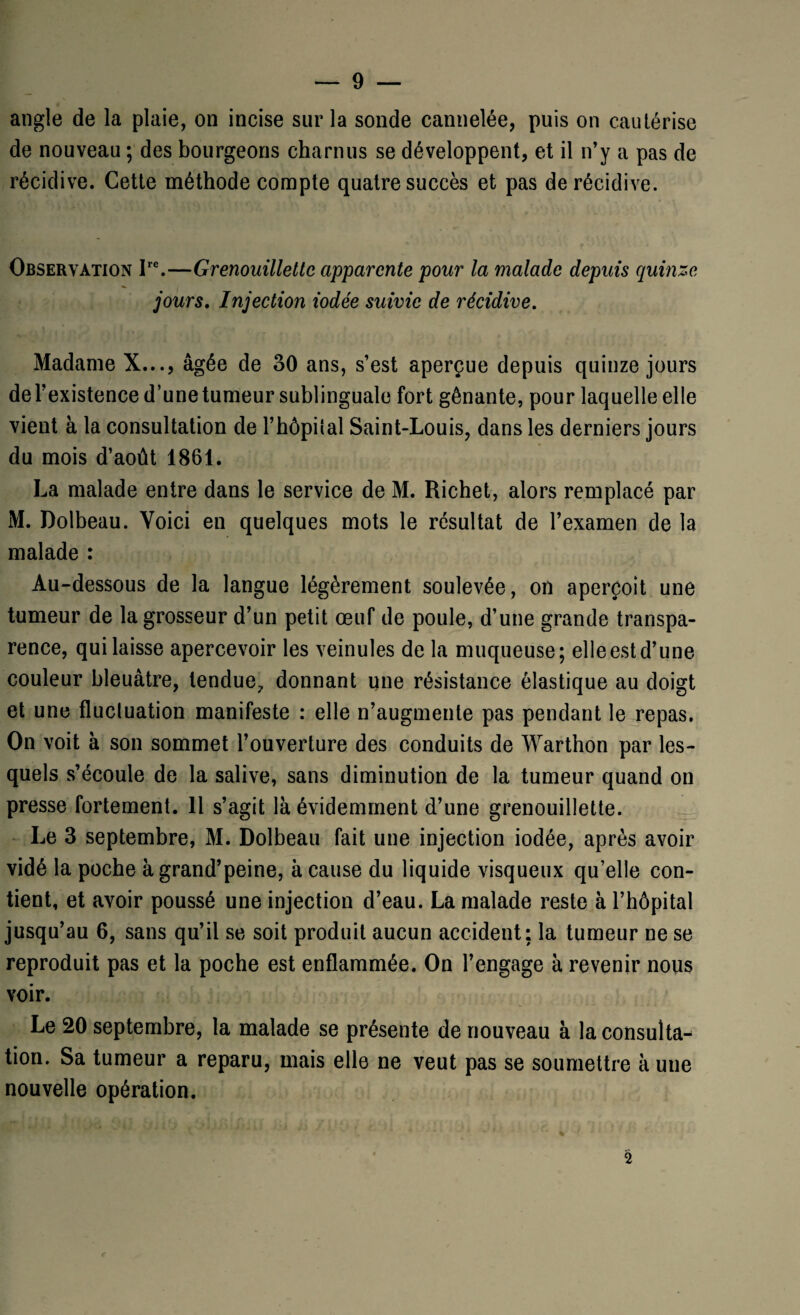 angle de la plaie, on incise sur la sonde cannelée, puis on cautérise de nouveau ; des bourgeons charnus se développent, et il n’y a pas de récidive. Cette méthode compte quatre succès et pas de récidive. Observation Ire.—Grenouillettc apparente pour la malade depuis quinze jours. Injection iodée suivie de récidive. Madame X..., âgée de 30 ans, s’est aperçue depuis quinze jours del’existence d’une tumeur sublinguale fort gênante, pour laquelle elle vient à la consultation de l’hêpilal Saint-Louis, dans les derniers jours du mois d’août 1861. La malade entre dans le service de M. Richet, alors remplacé par M. Dolbeau. Voici en quelques mots le résultat de l’examen de la malade : Au-dessous de la langue légèrement soulevée, on aperçoit une tumeur de la grosseur d’un petit œuf de poule, d’une grande transpa¬ rence, qui laisse apercevoir les veinules de la muqueuse; elle est d’une couleur bleuâtre, tendue, donnant une résistance élastique au doigt et une fluctation manifeste : elle n’augmente pas pendant le repas. On voit à son sommet l’ouverture des conduits de Warthon par les¬ quels s’écoule de la salive, sans diminution de la tumeur quand on presse fortement. Il s’agit là évidemment d’une grenouillette. Le 3 septembre, M. Dolbeau fait une injection iodée, après avoir vidé la poche à grand’peine, à cause du liquide visqueux qu’elle con¬ tient, et avoir poussé une injection d’eau. La malade reste à l’hôpital jusqu’au 6, sans qu’il se soit produit aucun accident: la tumeur ne se reproduit pas et la poche est enflammée. On l’engage à revenir nous voir. Le 20 septembre, la malade se présente de nouveau à la consulta^ tion. Sa tumeur a reparu, mais elle ne veut pas se soumettre k une nouvelle opération. 2
