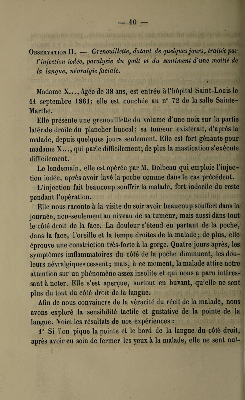 Observation II. — Grenouillette, datant de quelques jour s> traitée par Vinjection iodée, paralysie du goût et du sentiment d’une moitié de la langue, névralgie faciale. Madame X..., âgée de 38 ans, est entrée à l’hôpital Saint-Louis le 11 septembre 1861; elle est couchée au n° 72 de la salle Sainte- Marthe. Elle présente une grenouillette du volume d'une noix sur la partie latérale droite du plancher buccal; sa tumeur existerait, d’après la malade, depuis quelques jours seulement. Elle est fort gênante pour madame X..., qui parle difficilement; de plus la mastication s’exécute difficilement. Le lendemain, elle est opérée par M. Dolbeau qui emploie l’injec¬ tion iodée, après avoir lavé la poche comme dans le cas précédent. L’injection fait beaucoup souffrir la malade, fort indocile du reste pendant l’opération. Elle nous raconte à la visite du soir avoir beaucoup souffert dans la journée, non-seulement au niveau de sa tumeur, mais aussi dans tout le côté droit de la face. La douleur s’étend en partant de la poche, dans la face, l'oreille et la tempe droites de la malade) de plus, elle éprouve une constriction très-forte a la gorge. Quatre jours après, les symptômes iinflammatoires du côté de la poche diminuent, les dou¬ leurs névralgiques cessent; mais, à ce moment, la malade attire notre attention sur un phénomène assez insolite et qui nous a paru intéres¬ sant à noter. Elle s’est aperçue, surtout en buvant, qu’elle ne sent plus du tout du côté droit de la langue. Afin de nous convaincre de la véracité du récit de la malade, nous avons exploré la sensibilité tactile et gustative de la pointe de la langue. Voici les résultats de nos expériences : 1° Si l’on pique la pointe et le bord de la langue du côté droit, après avoir eu soin de fermer les yeux à la malade, elle ne sent nul-