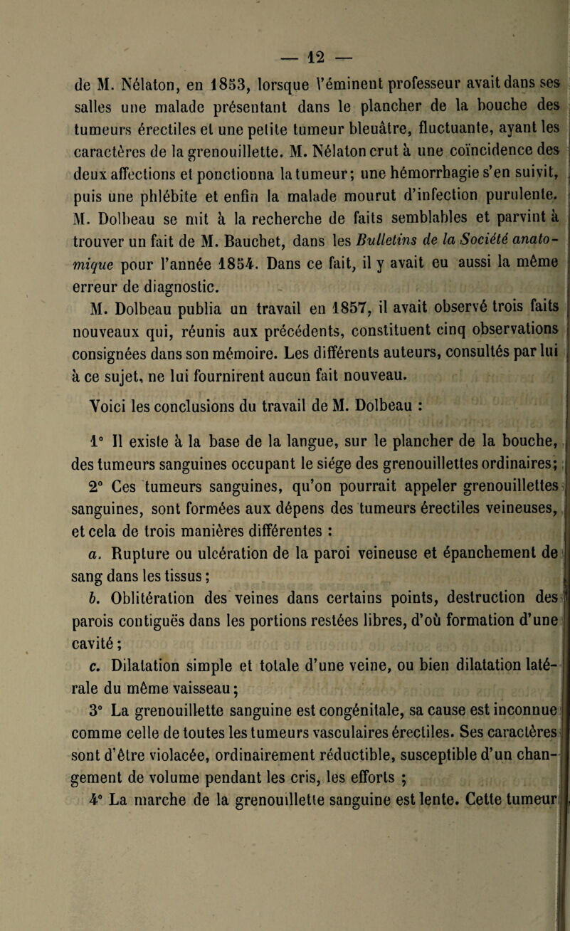 de M. Nélaton, en 1853, lorsque Véminent professeur avait dans ses salles une malade présentant dans le plancher de la bouche des tumeurs érectiles et une petite tumeur bleuâtre, fluctuante, ayant les caractères de la grenouillette. M. Nélaton crut à une coïncidence des deux affections et ponctionna la tumeur; une hémorrhagie s’en suivit, puis une phlébite et enfin la malade mourut d’infection purulente. M. Dolbeau se mit à la recherche de faits semblables et parvint à trouver un fait de M. Bauchet, dans les Bulletins de la Société anato¬ mique pour l’année 1854. Dans ce fait, il y avait eu aussi la même erreur de diagnostic. M. Dolbeau publia un travail en 1857, il avait observé trois faits j nouveaux qui, réunis aux précédents, constituent cinq observations ! consignées dans son mémoire. Les différents auteurs, consultés par lui à ce sujet, ne lui fournirent aucun fait nouveau. Voici les conclusions du travail de M. Dolbeau : 1° Il existe à la base de la langue, sur le plancher de la bouche, des tumeurs sanguines occupant le siège des grenouillettes ordinaires; 2° Ces tumeurs sanguines, qu’on pourrait appeler grenouillettes sanguines, sont formées aux dépens des tumeurs érectiles veineuses, et cela de trois manières différentes : a. Rupture ou ulcération de la paroi veineuse et épanchement de sang dans les tissus ; b. Oblitération des veines dans certains points, destruction des 1 parois contiguës dans les portions restées libres, d’où formation d’une cavité ; c. Dilatation simple et totale d’une veine, ou bien dilatation laté¬ rale du même vaisseau ; 3° La grenouillette sanguine est congénitale, sa cause est inconnue comme celle de toutes les tumeurs vasculaires érectiles. Ses caractères sont d’être violacée, ordinairement réductible, susceptible d’un chan¬ gement de volume pendant les cris, les efforts ; 4° La marche de la grenouilletie sanguine est lente. Cette tumeur