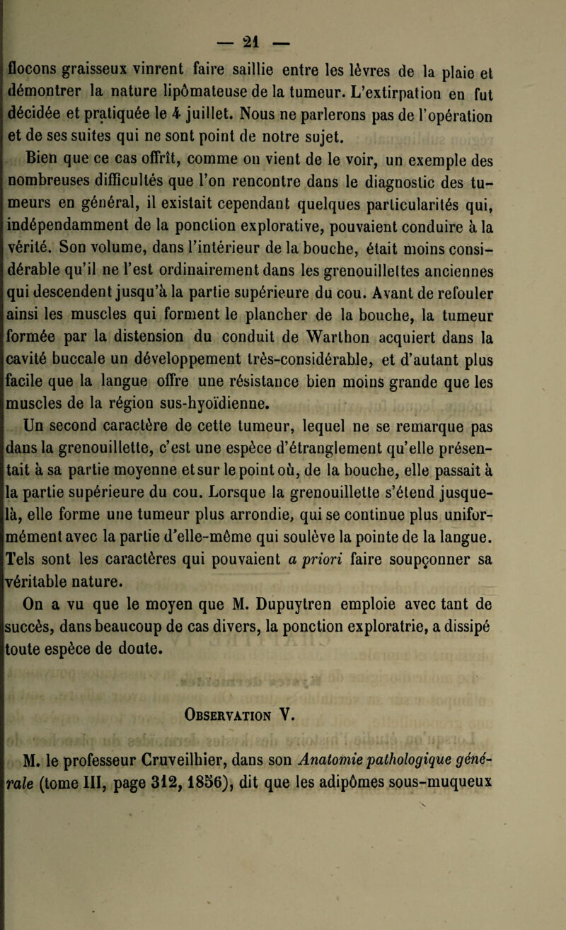 flocons graisseux vinrent faire saillie entre les lèvres de la plaie et démontrer la nature lipômateuse de la tumeur. L’extirpation en fut décidée et pratiquée le 4 juillet. Nous ne parlerons pas de l’opération et de ses suites qui ne sont point de notre sujet. Bien que ce cas offrît, comme on vient de le voir, un exemple des nombreuses difficultés que l’on rencontre dans le diagnostic des tu¬ meurs en général, il existait cependant quelques particularités qui, indépendamment de la ponction explorative, pouvaient conduire à la vérité. Son volume, dans l’intérieur de la bouche, était moins consi¬ dérable qu’il ne l’est ordinairement dans les grenouilleltes anciennes qui descendent jusqu’à la partie supérieure du cou. Avant de refouler ainsi les muscles qui forment le plancher de la bouche, la tumeur formée par la distension du conduit de Warthon acquiert dans la cavité buccale un développement très-considérable, et d’autant plus facile que la langue offre une résistance bien moins grande que les muscles de la région sus-hyoïdienne. Un second caractère de cette tumeur, lequel ne se remarque pas dans la grenouillette, c’est une espèce d’étranglement qu’elle présen¬ tait à sa partie moyenne et sur le point où, de la bouche, elle passait à la partie supérieure du cou. Lorsque la grenouillette s’étend jusque- là, elle forme une tumeur plus arrondie, qui se continue plus unifor¬ mément avec la partie d’elle-même qui soulève la pointe de la langue. Tels sont les caractères qui pouvaient a priori faire soupçonner sa véritable nature. On a vu que le moyen que M. Dupuytren emploie avec tant de succès, dans beaucoup de cas divers, la ponction exploratrie, a dissipé toute espèce de doute. Observation V. M. le professeur Cruveilhier, dans son Anatomie pathologique géné¬ rale (tome III, page 312,1856), dit que les adipômes sous-muqueux