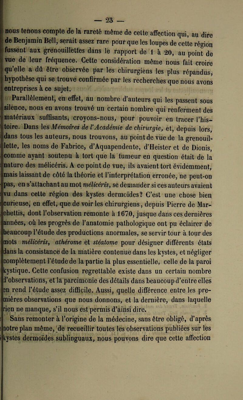 nous tenons compte de la rareté même de cette affection qui, au dire de Benjamin Bell, serait assez rare pour que les loupes de cette région fussent aux grenouillettes dans le rapport de 1 à 20, au point de vue de leur fréquence. Cette considération même nous fait croire qu’elle a dû être observée par les chirurgiens les plus répandus, hypothèse qui se trouve confirmée par les recherches que nous avons entreprises à ce sujet. P&iallèlement, en effet, au nombre d Auteurs qui les passent sous silence, nous en avons trouvé un certain nombre qui renferment des matériaux suffisants, croyons-nous, pour pouvoir en tracer l’his¬ toire. Dans les Mémoires de VAcadémie de chirurgie, et, depuis lors, dans tous les auteurs, nous trouvons, au point de vue de la grenouil- leite, les noms de Fabrice, d’Aquapendente, d’Heister et de Dionis, comme ayant soutenu à tort que la tumeur en question était de la nature des mélicéris. A ce point de vue, ils avaient tort évidemment, mais laissant de côté la théorie et l’interprétation erronée, ne peut-on pas, en s’attachant au mot mélicéris, se demander si ces auteurs avaient vu dans cette région des kystes dermoïdes? C’est une chose bien curieuse, en effet, que de voiries chirurgiens, depuis Pierre de Mar- jchettis, dont l’observation remonte à 1670, jusque dans ces dernières années, ou les progrès de l’anatomie pathologique ont pu éclairer de beaucoup l’étude des productions anormales, se servir tour à tour des mots mélicéris, athérome et stéatome pour désigner différents états dans la consistance de la matière contenue dans les kystes, et négliger complètement l’étude de la partie la plus essentielle, celle de la paroi kystique. Cette confusion regrettable existe dans un certain nombre d’observations, et la parcimonie des détails dans beaucoup d’entre elles en rend l’étude assez difficile. Aussi, quelle différence entre les pre¬ mières observations que nous donnons, et la dernière, dans laquelle rien ne manque, s’il nous est permis d’ainsi dire. Sans remonter à l’origine de la médecine, sans être obligé, d’après cotre plan même, de recueillir toutes les observations publiées sur les kystes dermoïdes sublinguaux, nous pouvons dire que cette affection