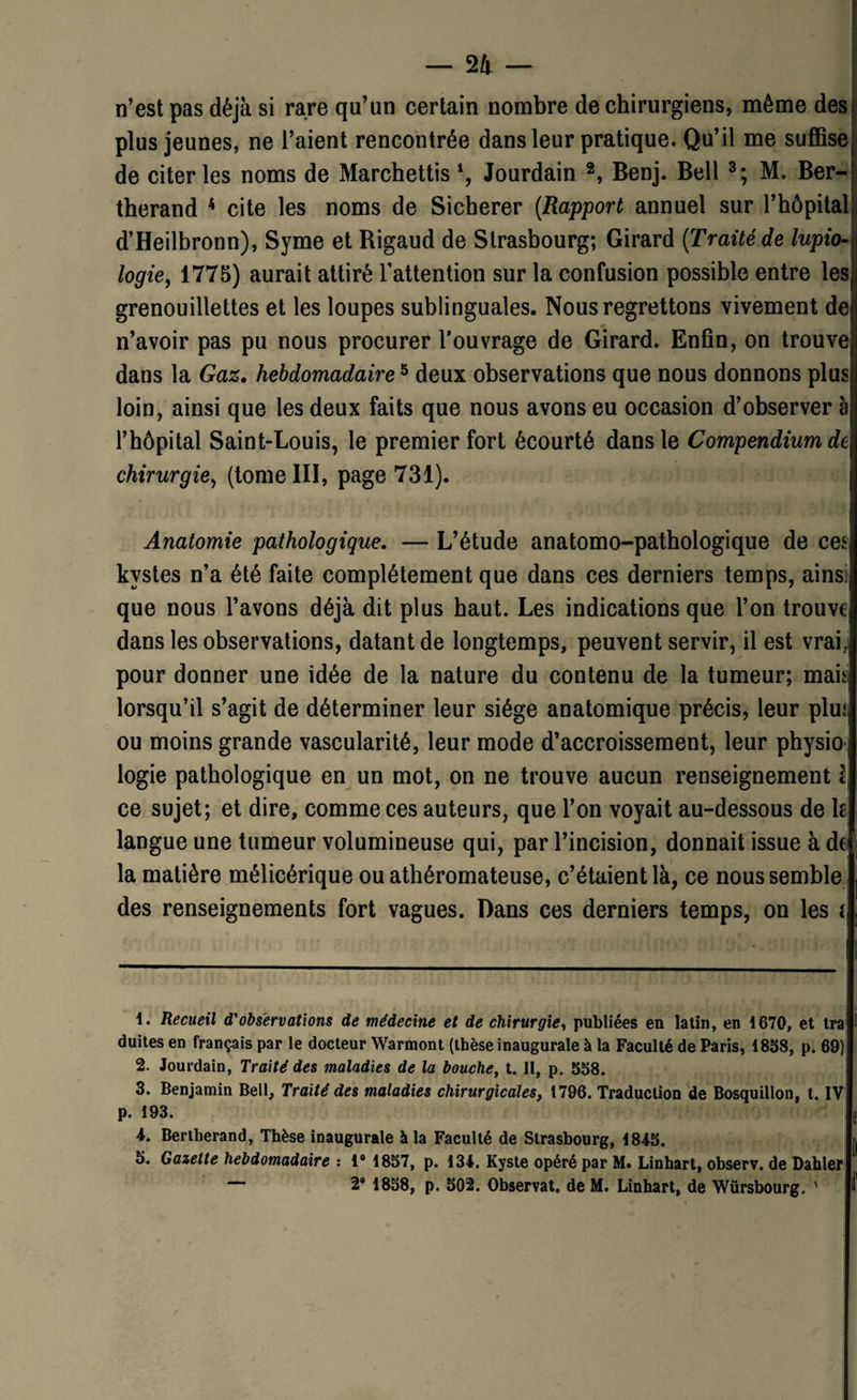 n’est pas déjà si rare qu’un certain nombre de chirurgiens, même des plus jeunes, ne l’aient rencontrée dans leur pratique. Qu’il me suffise; de citer les noms de Marchettis *, Jourdain 1 2, Benj. Bell 3; M. Ber- therand 4 5 cite les noms de Sicherer (Rapport annuel sur l’hôpital d’Heilbronn), Syme et Rigaud de Strasbourg; Girard (Traité de lupio- logie, 1775) aurait attiré l'attention sur la confusion possible entre les grenouillettes et les loupes sublinguales. Nous regrettons vivement de n’avoir pas pu nous procurer l’ouvrage de Girard. Enfin, on trouve dans la Gaz. hebdomadaire5 deux observations que nous donnons plus loin, ainsi que les deux faits que nous avons eu occasion d’observer à1 l’hôpital Saint-Louis, le premier fort écourté dans le Compendium de chirurgie, (tome III, page 731). Anatomie pathologique. — L’étude anatomo-pathologique de ceS| kystes n’a été faite complètement que dans ces derniers temps, ainsi, que nous l’avons déjà dit plus haut. Les indications que l’on trouve dans les observations, datant de longtemps, peuvent servir, il est vrai,] pour donner une idée de la nature du contenu de la tumeur; mais lorsqu’il s’agit de déterminer leur siège anatomique précis, leur plus ou moins grande vascularité, leur mode d’accroissement, leur physio | logie pathologique en un mot, on ne trouve aucun renseignement ce sujet; et dire, comme ces auteurs, que l’on voyait au-dessous de k langue une tumeur volumineuse qui, par l’incision, donnait issue à de la matière mélicérique ou athéromateuse, c’étaient là, ce nous semble des renseignements fort vagues. Dans ces derniers temps, on les { 1. Recueil d'observations de médecine et de chirurgie, publiées en latin, en 1670, et tra duites en français par le docteur Warmont (thèse inaugurale à la Faculté de Paris, 1838, p. 69) 2. Jourdain, Traité des maladies de la bouche, t. II, p. 558. 3. Benjamin Bell, Traité des maladies chirurgicales, 1796. Traduction de Bosquillon, t. IV p. 193. i 4. Bertherand, Thèse inaugurale à la Faculté de Strasbourg, 1845. 5. Gazette hebdomadaire : 1° 1857, p. 134. Kyste opéré par M. Linhart, observ. de Dahlef — 2® 1858, p. 502. Observât, de M. Linhart, de Würsbourg. '