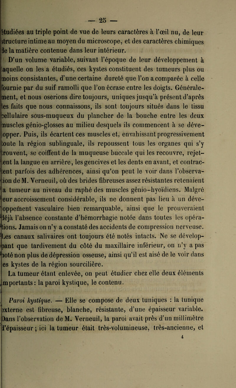 étudiées au triple point de vue de leurs caractères à l’œil nu, de leur structure intime au moyen du microscope, et des caractères chimiques Je la matière contenue dans leur intérieur. D’un volume variable, suivant l’époque de leur développement à laquelle on les a étudiés, ces kystes constituent des tumeurs plus ou moins consistantes, d’une certaine dureté que l’on a comparée à celle fournie par du suif ramolli que l’on écrase entre les doigts. Générale¬ ment, et nous oserions dire toujours, uniques jusqu’à présent d’après les faits que nous connaissons, ils sont toujours situés dans le tissu cellulaire sous-muqueux du plancher de la bouche entre les deux muscles génio-glosses au milieu desquels ils commencent à se déve- opper. Puis, ils écartent ces muscles et, envahissant progressivement toute la région sublinguale, ils repoussent tous les organes qui s’y trouvent, se coiffent de la muqueuse buccale qui les recouvre, rejet¬ ant la langue en arrière, les gencives et les dents en avant, et contrac¬ ent parfois des adhérences, ainsi qu’on peut le voir dans l’observa- ;ion de M. Verneuil, où des brides fibreuses assez résistantes retenaient a tumeur au niveau du raphé des muscles génio-hyoïdiens. Malgré eur accroissement considérable, ils ne donnent pas lieu à un déve- oppement vasculaire bien remarquable, ainsi que le prouveraient Jéjà l’absence constante d’hémorrhagie notée dans toutes les opéra¬ tions. Jamais on n’y a constaté des accidents de compression nerveuse. Les canaux salivaires ont toujours été notés intacts. Ne se dévelop¬ pant que tardivement du côté du maxillaire inférieur, on n’y a pas loténon plus de dépression osseuse, ainsi qu’il est aisé de le voir dans es kystes de la région sourcilière. La tumeur étant enlevée, on peut étudier chez elle deux éléments emportants : la paroi kystique, le contenu. I • • . , Paroi kystique. — Elle se compose de deux tuniques : la tunique 3xterne est fibreuse, blanche, résistante, d’une épaisseur variable. Dans l’observation deM. Verneuil, la paroi avait près d’un millimètre l’épaisseur ; ici la tumeur était très-volumineuse, très-ancienne, et 4