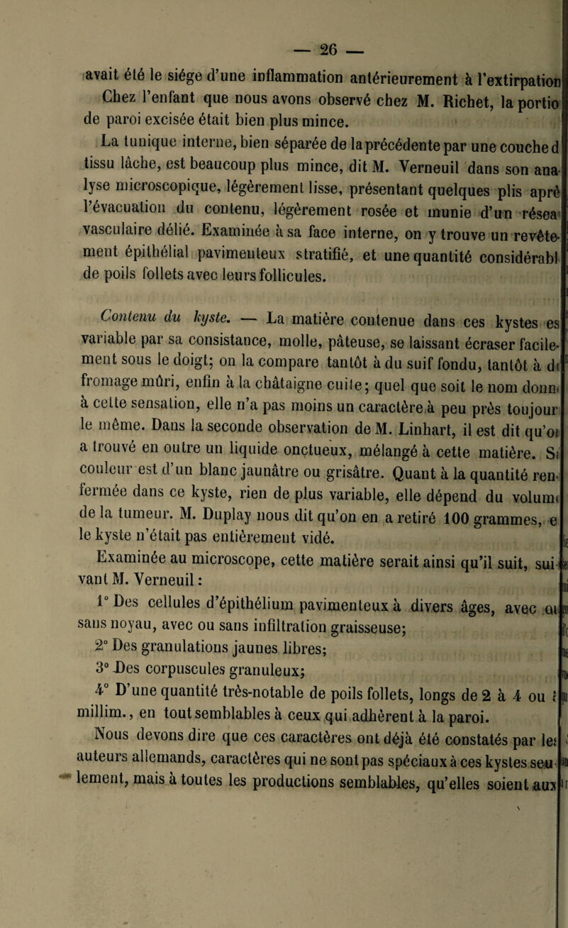avait été le siège d’une inflammation antérieurement à l’extirpation Chez l’enfant que nous avons observé chez M. Richet, la portio de paroi excisée était bien plus mince. La tunique interne, bien séparée de la précédente par une couche d tissu lâche, est beaucoup plus mince, dit M. Verneuii dans son ana¬ lyse microscopique, légèrement lisse, présentant quelques plis aprè l’évacuation du contenu, légèrement rosée et munie d’un réseai vasculaire délié. Examinée a sa face interne, on y trouve un revête¬ ment épithélial pavimeuteux stratifie, et une quantité considérabl de poils follets avec leurs follicules. Contenu du kyste. La matière contenue dans ces kystes es variable par sa consistance, molle, pâteuse, se laissant écraser facile¬ ment sous le doigt; on la compare tantôt à du suif fondu, tantôt à di fiomâge mûri, enfin a la châtaigne cuite; quel que soit le nom donn< a cette sensation, elle n a pas moins un caractère à peu près toujour le même. Dans la seconde observation de M. Linhart, il est dit qu’ot a trouvé en outre un liquide onctueux, mélangé à cette matière. S< couleur est d’un blanc jaunâtre ou grisâtre. Quant à la quantité ren- ici mec dans ce kyste, rien de plus variable, elle dépend du voluim de la tumeur. M. Duplay nous dit qu’on en a retiré 100 grammes, e le kyste n’était pas entièrement vidé. Examinée au microscope, cette matière serait ainsi qu’il suit, sui vant M. Yerneuil : 1° Des cellules d’épithélium pavimenteux à divers âges, avec eu sans noyau, avec ou sans infiltration graisseuse; 2° Des granulations jaunes libres; 3°J)es corpuscules granuleux; V D’une quantité très-notable de poils follets, longs de 2 à 4 ou t millim., en tout semblables a ceux qui adhèrent à la paroi. Nous devons dire que ces caractères ont déjà été constatés par le* auteurs allemands, caractères qui ne sont pas spéciaux à ces kystes seu lement, mais à toutes les productions semblables, qu’elles soient au3
