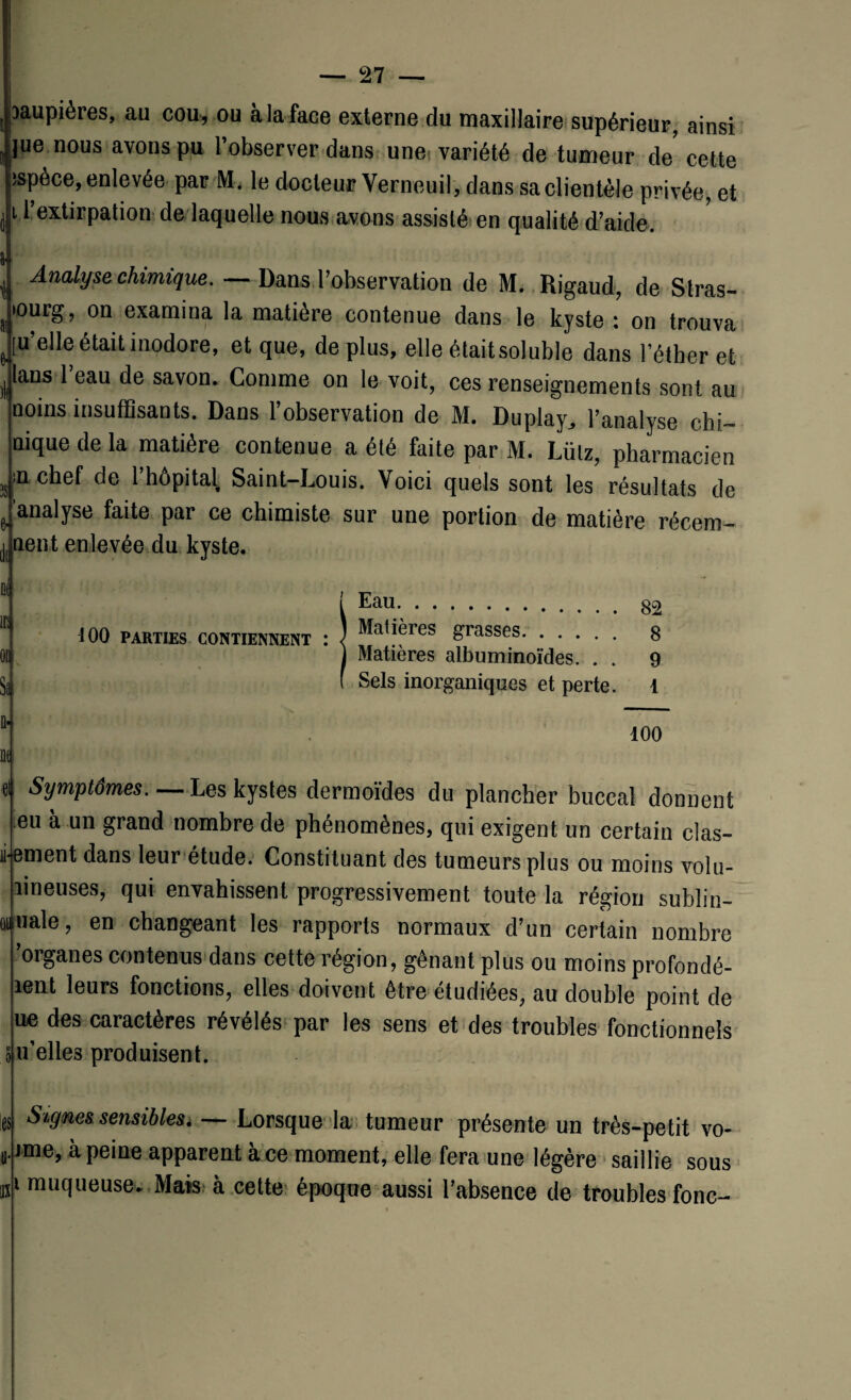 paupières, au cou, ou à la face externe du maxillaire supérieur, ainsi lue nous avons pu l’observer dans unei variété de tumeur de cette ispèce, enlevée par M. le docteur Verneuil, dans sa clientèle privée, et 11 extirpation de laquelle nous avons assisté en qualité d’aide. Analyse chimique. — Dans l’observation de M. Rigaud, de Stras- ourg, on examina la matière contenue dans le kyste : on trouva u’elle était inodore, et que, de plus, elle étaitsoluble dans l’éther et lans 1 eau de savon. Comme on le voit, ces renseignements sont au noms insuffisants. Dans l’observation de M. Duplay, l’analyse chi- nique de la matière contenue a été faite par M. Lütz, pharmacien ;n chef de 1 hôpital Saint-Louis. Voici quels sont les résultats de analyse faite par ce chimiste sur une portion de matière récem- * IM It tient enlevée du kyste. 100 PARTIES CONTIENNENT $3 ne Eau. Matières grasses. Matières albuminoïdes. . . Sels inorganiques et perte. 82 8 9 1 100 Symptômes. — Les kystes dermoïdes du plancher buccal donnent * l » eu à un grand nombre de phénomènes, qui exigent un certain clas- îi ement dans leur étude. Constituant des tumeurs plus ou moins volu- lineuses, qui envahissent progressivement toute la région sublin- aunale, en changeant les rapports normaux d’un certain nombre 'organes contenus dans cette région, gênant plus ou moins profondé- îent leurs fonctions, elles doivent être étudiées, au double point de ue des caractères révélés par les sens et des troubles fonctionnels 5 u’elles produisent. :es Signes sensibles, — Lorsque la tumeur présente un très-petit vo- i.jme, à peine apparent à ce moment, elle fera une légère saillie sous i muqueuse. Mais à cette époque aussi l’absence de troubles fonc- I