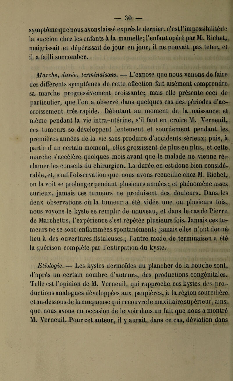 symptôme que nousavonslaissé exprès le dernier, c’est rimppssihiiitéde la succion chez les enfants à la mamelle; l’enfant opéré par M. Richet, maigrissait et dépérissait de jour en jour, il ne pouvait pas teler, et il a failli succomber. Marche, durée, terminaisons. — L’exposé que nous venons de faire des différents symptômes de cette affection fait aisément comprendre sa marche progressivement croissante; mais elle présente ceci de particulier, que l’on a observé dans quelques cas des périodes d’ac¬ croissement très-rapide. Débutant au moment de la naissance et môme pendant la vie intra-utérine, s’il faut en croire M. Yerneuil, ces tumeurs se développent lentement et sourdement pendant les premières années de la vie sans produire d’accidents sérieux; puis, à partir d’un certain moment, elles grossissent de plus en plus, et cette marche s’accélère quelques mois avant que le malade ne vienne ré¬ clamer les conseils du chirurgien. La durée en est donc bien considé¬ rable, et, sauf l’observation que nous avons recueillie chez M. Richet, on la voit se prolonger pendant plusieurs années; et phénomène assez curieux, jamais ces tumeurs ne produisent des douleurs,, Dans les deux observations où la tumeur a été vidée une ou plusieurs fois, nous voyons le kyste se remplir de nouveau, et dans le cas de Pierre de Marchettis, l’expérience s’est répétée plusieurs fois. Jamais ces tu¬ meurs ne se sont enflammées spontanément; jamais elles n’ont donné lieu à des ouvertures fistuleuses ; l’autre mode de terminaison a été la guérison complète par l’extirpation du kyste. Étiologie. — Les kystes dermoïdes du plancher de la bouche sont, d’après un certain nombre d’auteurs, des productions congénitales. Telle est l’opinion de M. Yerneuil, qui rapproche ces kystes des pro¬ ductions analogues développées aux paupières, à la région sourcilière et au-dessous de la muqueuse qui recouvre le maxillaire supérieur, ainsi que nous avons eu occasion de le voir dans un fait que nous a montré M. Yerneuil. Pour cet auteur, il y aurait, dans ce cas, déviation dans