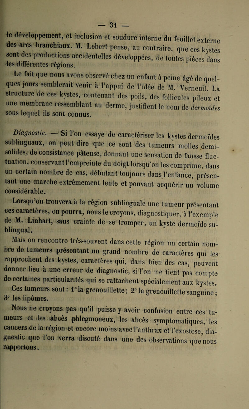 le développement, et inclusion et soudure interne du feuillet externe des arcs branchiaux. M Lebert pense, au contraire, que ces kystes sont des productions accidentelles développées, de toutes pièces dans les différentes régions. Le fait que nous avons observé chez un enfant à peine âgé de quel¬ ques jours semblerait venir à l’appui de l’idée de M. Verneuil. La structure de ces kystes, contenant des poils, des follicules pileux et une membrane ressemblant au derme, justifient le nom de dermoides sous lequel ils sont connus. Diagnostic. — Si l’on essaye de caraclériser les kystes dermoïdes sublinguaux, on peut dire que ce sont des tumeurs molles demi- solides, de consistance pâteuse, donnant une sensation de fausse fluc¬ tuation, conservant l’empreinte du doigt lorsqu’on les comprime, dans un certain nombre de cas, débutant toujours dans l’enfance, présen¬ tant une marche extrêmement lente et pouvant acquérir un volume considérable. Lorsqu’on trouvera à la région sublinguale une tumeur présentant ces caractères, on pourra, nous le croyons, diagnostiquer, à l’exemple de M. Linhart, sans crainte de se tromper, un kyste dermoïde su- blingual. Mais on rencontre très-souvent dans cette région un certain nom¬ bre de tumeurs présentant un grand nombre de caractères qui les rapprochent des kystes, caractères qui, dans bien des cas, peuvent donner lieu à une erreur de diagnostic, si l’on ne tient pas compte de certaines particularités qui se rattachent spécialement aux kystes. Ces tumeurs sont: l°la grenouillette ; 2° la grenouillette sanguine ; 3° les lipômes. Nous ne croyons pas qu’il puisse y avoir confusion entre ces tu¬ meurs et des abcès phlegmoneux, les abcès symptomatiques, les cancers de la région et encore moins avec l’anthrax et l’exostose, dia¬ gnostic que l’on verra discuté dans une des observations que’nous rapportons.