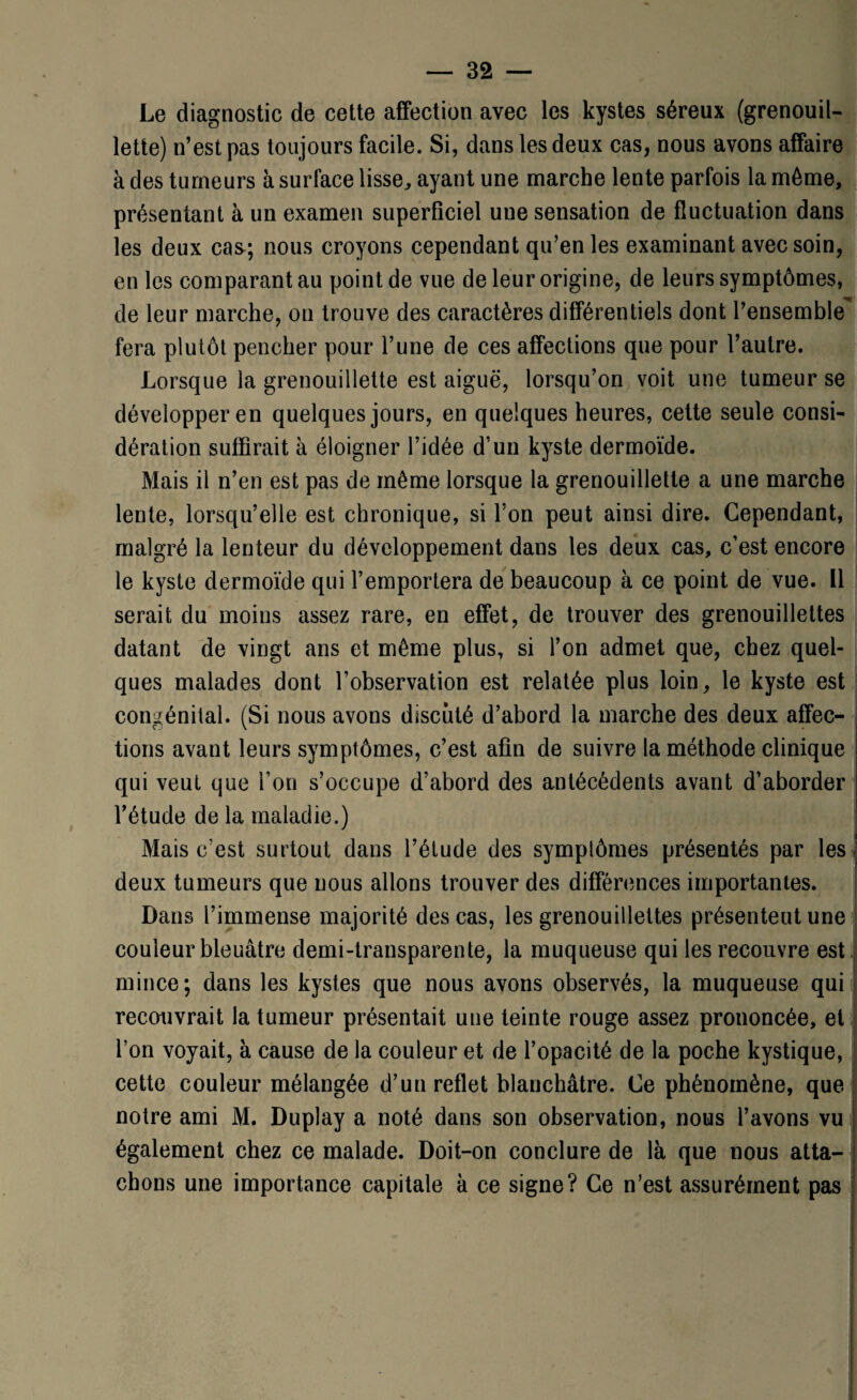 Le diagnostic de cette affection avec les kystes séreux (grenouil- lette) n’est pas toujours facile. Si, dans les deux cas, nous avons affaire à des tumeurs à surface lisse, ayant une marche lente parfois la môme, présentant à un examen superficiel une sensation de fluctuation dans les deux cas; nous croyons cependant qu’en les examinant avec soin, en les comparant au point de vue de leur origine, de leurs symptômes, de leur marche, on trouve des caractères différentiels dont l’ensemble fera plutôt pencher pour l’une de ces affections que pour l’autre. Lorsque la grenouillette est aiguë, lorsqu’on voit une tumeur se développer en quelques jours, en quelques heures, cette seule consi¬ dération suffirait à éloigner l’idée d’un kyste dermoïde. Mais il n’en est pas de même lorsque la grenouillette a une marche lente, lorsqu’elle est chronique, si l’on peut ainsi dire. Cependant, malgré la lenteur du développement dans les deux cas, c’est encore le kyste dermoïde qui l’emportera de beaucoup à ce point de vue. Il serait du moins assez rare, en effet, de trouver des grenouillettes datant de vingt ans et même plus, si l’on admet que, chez quel¬ ques malades dont l’observation est relatée plus loin, le kyste est congénital. (Si nous avons discuté d’abord la marche des deux affec¬ tions avant leurs symptômes, c’est afin de suivre la méthode clinique qui veut que Ton s’occupe d’abord des antécédents avant d’aborder l’étude de la maladie.) Mais c'est surtout dans l’étude des symplômes présentés par les deux tumeurs que nous allons trouver des différences importantes. Dans l’immense majorité des cas, les grenouillettes présentent une couleur bleuâtre demi-transparente, la muqueuse qui les recouvre est mince; dans les kystes que nous avons observés, la muqueuse qui recouvrait la tumeur présentait une teinte rouge assez prononcée, et l’on voyait, à cause de la couleur et de l’opacité de la poche kystique, cette couleur mélangée d’un reflet blanchâtre. Ce phénomène, que notre ami M. Duplay a noté dans son observation, nous l’avons vu également chez ce malade. Doit-on conclure de là que nous atta¬ chons une importance capitale à ce signe? Ce n’est assurément pas