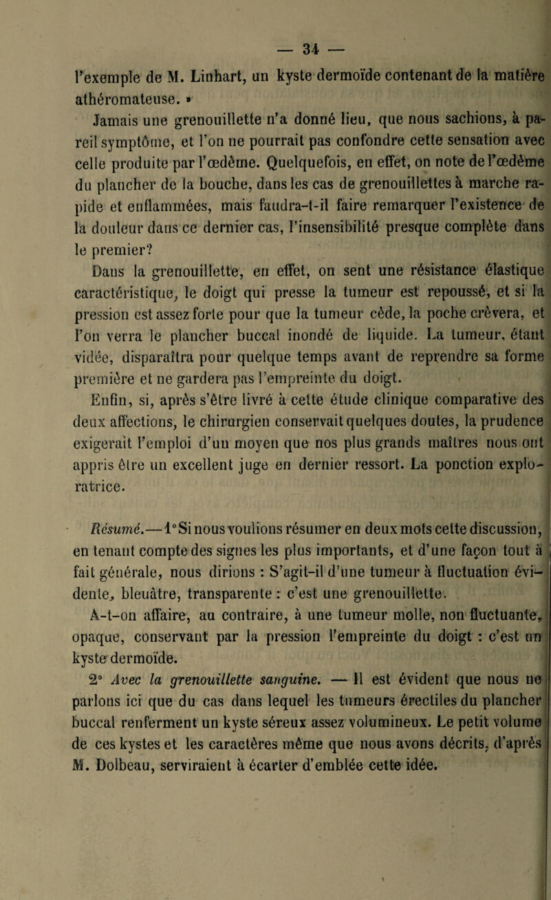 l’exemple de M. Linhart, un kyste dermoïde contenant de la matière athéromateuse. * Jamais une grenouillette n’a donné lieu, que nous sachions, à pa¬ reil symptôme, et l’on ne pourrait pas confondre cette sensation avec celle produite par l’œdème. Quelquefois, en effet, on note de l’œdème du plancher de la bouche, dans les cas de grenouillettes à marche ra¬ pide et enflammées, mais faudra-t-il faire remarquer l’existence de la douleur dans ce dernier cas, l’insensibilité presque complète dans le premier? Dans la grenouillette, en effet, on sent une résistance élastique caractéristique, le doigt qui presse la tumeur est repoussé, et si la pression est assez forte pour que la tumeur cède, la poche crèvera, et l’on verra le plancher buccal inondé de liquide. La tumeur, étant vidée, disparaîtra pour quelque temps avant de reprendre sa forme première et ne gardera pas l’empreinte du doigt. Enfin, si, après s’être livré à cette étude clinique comparative des deux affections, le chirurgien conservait quelques doutes, la prudence exigerait l’emploi d’un moyen que nos plus grands maîtres nous ont appris être un excellent juge en dernier ressort. La ponction explo¬ ratrice. Résumé.—l°Si nous voulions résumer en deux mots cette discussion, en tenant compte des signes les plus importants, et d’une façon tout à \ fait générale, nous dirions : S’agit-il d’une tumeur à fluctuation évi¬ dente^ bleuâtre, transparente : c’est une grenouillette. A-t-on affaire, au contraire, à une tumeur molle, non fluctuante, opaque, conservant par la pression l’empreinte du doigt : c’est un kyste dermoïde. 2° Avec la grenouillette sanguine. — 11 est évident que nous ne parlons ici que du cas dans lequel les tumeurs érectiles du plancher buccal renferment un kyste séreux assez volumineux. Le petit volume de ces kystes et les caractères même que nous avons décrits, d’après M. Dolbeau, serviraient à écarter d’emblée cette idée. \