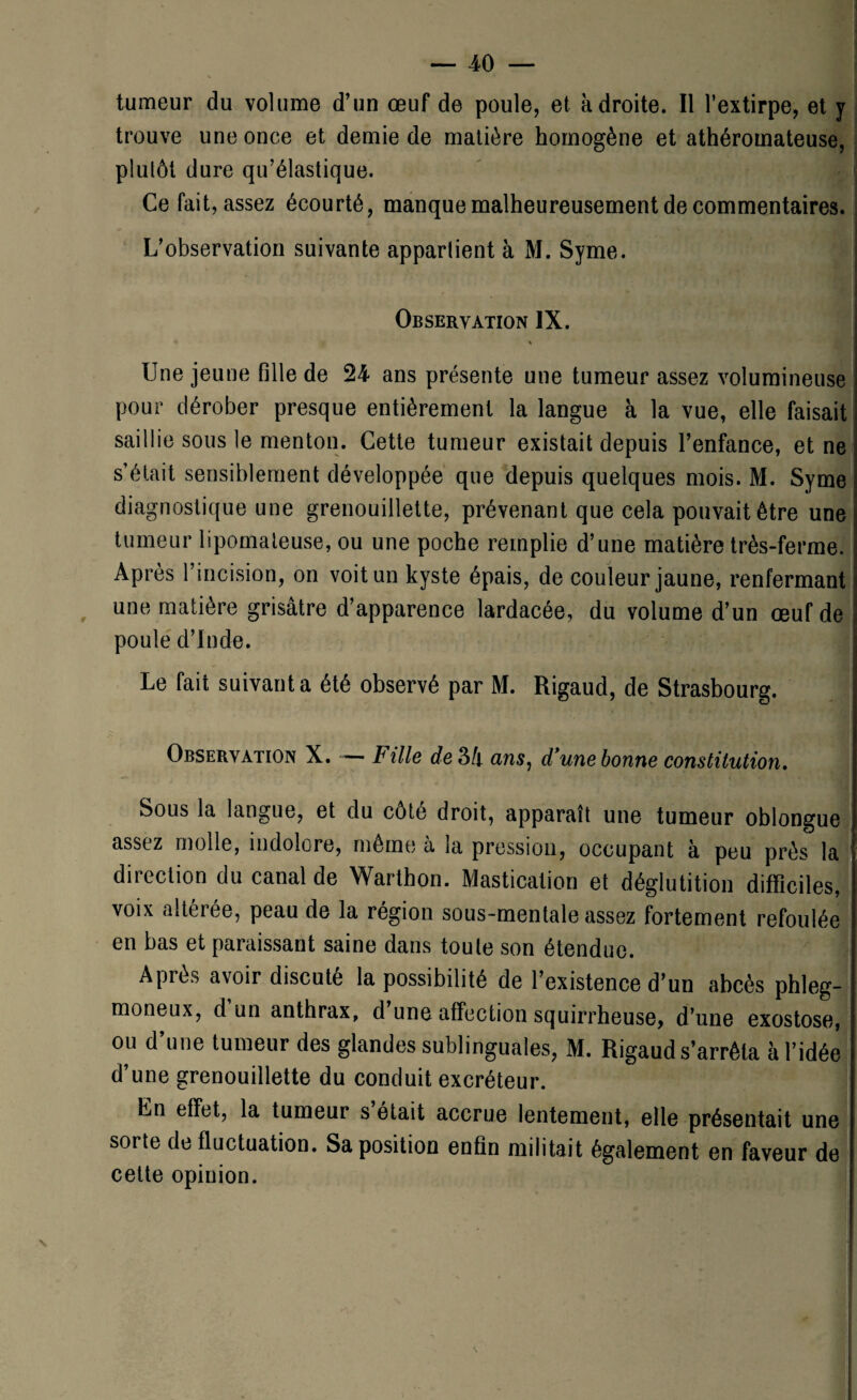 tumeur du volume d’un œuf de poule, et adroite. Il l’extirpe, et y trouve une once et demie de matière homogène et athéromateuse, plutôt dure qu’élastique. Ce fait, assez écourté, manque malheureusement de commentaires. L’observation suivante appartient à M. Syme. Observation IX. \ Une jeune fille de 24 ans présente une tumeur assez volumineuse pour dérober presque entièrement la langue à la vue, elle faisait saillie sous le menton. Cette tumeur existait depuis l’enfance, et ne s’était sensiblement développée que depuis quelques mois. M. Syme diagnostique une grenouillette, prévenant que cela pouvait être une tumeur lipomaleuse, ou une poche remplie d’une matière très-ferme. Après l’incision, on voit un kyste épais, de couleur jaune, renfermant une matière grisâtre d’apparence lardacée, du volume d’un œuf de poule d’Inde. Le fait suivant a été observé par M. Rigaud, de Strasbourg. Observation X. — Fille e?e3/i ans, d’une bonne constitution. Sous la langue, et du côte droit, apparaît une tumeur oblongue assez molle, indolore, même a ja pression, occupant à peu près la direction du canal de Warthon. Mastication et déglutition difficiles, voix alteree, peau de la région sous-mentale assez fortement refoulée en bas et paraissant saine dans toute son étendue. Après avoir discuté la possibilité de l’existence d’un abcès phleg- moneux, d un anthrax, d une affection squirrheuse, d’une exostose, ou d’une tumeur des glandes sublinguales, M. Rigaud s’arrêta à l’idée d’une grenouillette du conduit excréteur. Ln effet, la tumeur s était accrue lentement, elle présentait une sorte de fluctuation. Sa position enfin militait également en faveur de cette opinion.