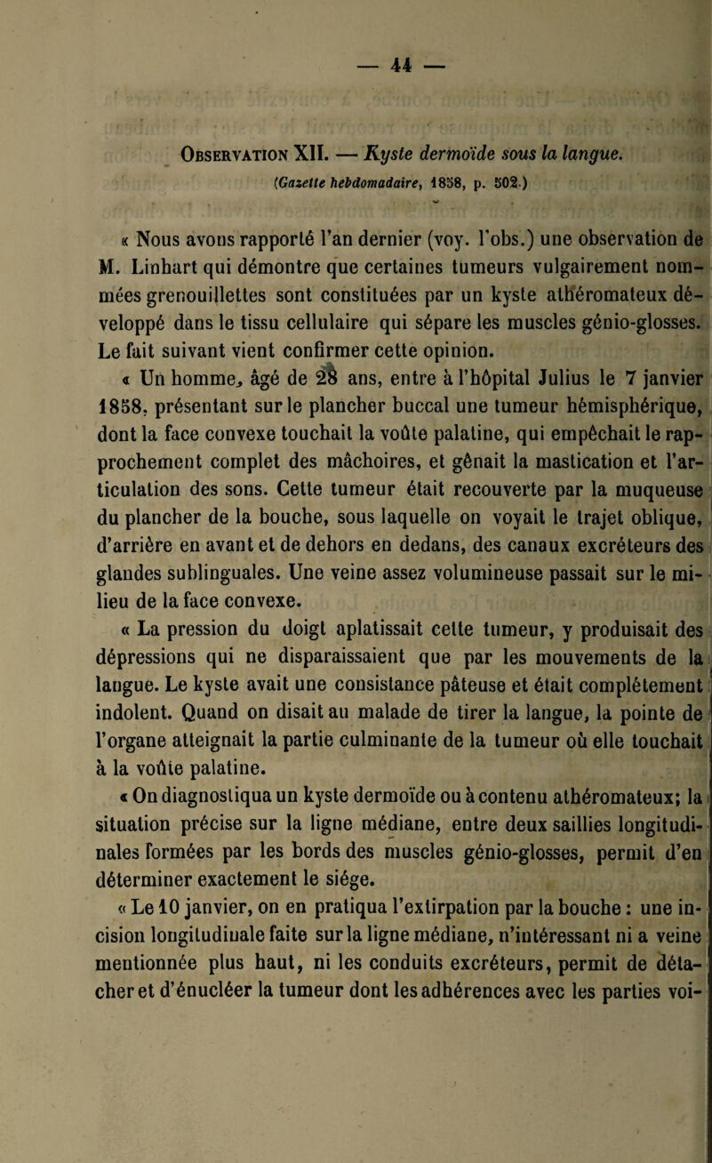 Observation XII. — Kyste dermoide sous la langue. (Gazette hebdomadaire, 1858, p. 502 ) « Nous avons rapporté l’an dernier (voy. Lobs.) une observation de M. Linhart qui démontre que certaines tumeurs vulgairement nom¬ mées grenouillettes sont constituées par un kyste athéromateux dé¬ veloppé dans le tissu cellulaire qui sépare les muscles génio-glosses. Le fait suivant vient confirmer cette opinion. « Un homme,, âgé de 2è ans, entre à l’hôpital Julius le 7 janvier 1858, présentant sur le plancher buccal une tumeur hémisphérique, dont la face convexe touchait la voûte palatine, qui empêchait le rap¬ prochement complet des mâchoires, et gênait la mastication et l’ar¬ ticulation des sons. Cette tumeur était recouverte par la muqueuse du plancher de la bouche, sous laquelle on voyait le trajet oblique, d’arrière en avant et de dehors en dedans, des canaux excréteurs des glandes sublinguales. Une veine assez volumineuse passait sur le mi¬ lieu de la face convexe. « La pression du doigt aplatissait cette tumeur, y produisait des dépressions qui ne disparaissaient que par les mouvements de la langue. Le kyste avait une consistance pâteuse et était complètement indolent. Quand on disait au malade de tirer la langue, la pointe de l’organe atteignait la partie culminante de la tumeur où elle touchait à la voûte palatine. « On diagnostiqua un kyste dermoïde ou à contenu athéromateux; la situation précise sur la ligne médiane, entre deux saillies longitudi¬ nales formées par les bords des muscles génio-glosses, permit d’en déterminer exactement le siège. « Le 10 janvier, on en pratiqua l’extirpation par la bouche : une in¬ cision longitudinale faite sur la ligne médiane, n’intéressant ni a veine mentionnée plus haut, ni les conduits excréteurs, permit de déta¬ cher et d’énucléer la tumeur dont les adhérences avec les parties voi- )