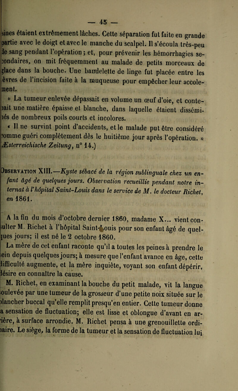 » — 45 — * |iines étaient extrêmement lâches. Cette séparation fut faite en grande partie avec le doigt et avec le manche du scalpel. Il s’écoula très-peu le sang pendant l’opération ; et, pour prévenir les hémorrhagies se¬ condaires, on mit fréquemment au malade de petits morceaux de i^îace dans la bouche. Une bandelette de linge fut placée entre les èvres de 1 incision faite a la muqueuse pour empêcher leur accole- nent. • o La tumeur enlevée dépassait en volume un œuf d’oie, et conte- ]ait une matière épaisse et blanche, dans laquelle étaient dissémi- lés de nombreux poils courts et incolores. « Il ne survint point d’accidents, et le malade put être considéré comme guéri complètement dès le huitième jour après l’opération. » Æsterreichische Zeitung, n° 14.) Obser\ation XIII. Kyste sébacé de la végxon sublinguale chez un en¬ fant âgé de quelques jours. Observation recueillie pendant notre in¬ ternat à Vhôpital Saint-Louis dans le service de M. le docteur Richet, en 1861. A la fin du mois d’octobre dernier 1860, madame X... vient con¬ fite1, M. Richet à l’hôpital Saint-^ouis pour son enfant âgé de quel¬ les jours; il est né le 2 octobre 1860. La mère de cet enfant raconte qu’il a toutes les peines à prendre le iein depuis quelques jours; à mesure que l’enfant avance en âge, cette liffîculté augmente, et la mère inquiète, voyant son enfant dépérir, lésire en connaître la cause. M. Richet, en examinant la bouche du petit malade, vit la langue loulevée par une tumeur de la grosseur d’une petite noix située sur le flancher buccal qu’elle remplit presqu’en entier. Celte tumeur donne a sensation de fluctuation; elle est lisse et oblongue d’avant en ar¬ rière, à surface arrondie. M. Richet pensa à une grenouillette ordi- iaire. Le siège., la forme de la tumeur et la sensation de fluctuation lui