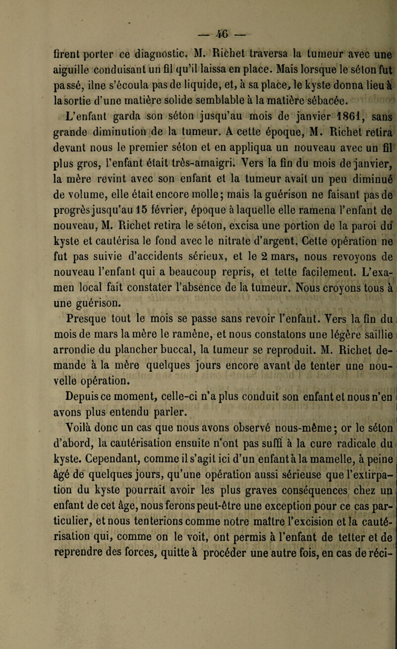 m — firent porter ce diagnostic. M. Richet traversa la tumeur avec une aiguille conduisant un fil qu’il laissa en place. Mais lorsque le séton fut passé, ilne s’écoula pas de liquide, et, a sa place, le kyste donna lieu à la sortie d’une matière solide semblable à la matière sébacée. L’enfant garda son séton jusqu’au mois de janvier 1861, sans grande diminution de la tumeur. A cette époque, M. Richet relira devant nous le premier séton et en appliqua un nouveau avec un fil plus gros, l’enfant était très-amaigri. Vers la fin du mois de janvier, la mère revint avec son enfant et la tumeur avait un peu diminué de volume, elle était encore molle; mais la guérison ne faisant pas de progrès jusqu’au 15 février, époque à laquelle elle ramena l’enfant de nouveau, M. Richet retira le séton, excisa une portion de la paroi du kyste et cautérisa le fond avec le nitrate d’argent. Cette opération ne fut pas suivie d’accidents sérieux, et le 2 mars, nous revoyons de nouveau l’enfant qui a beaucoup repris, et tette facilement. L’exa¬ men local fait constater l’absence de la tumeur. Nous croyons tous à une guérison. Presque tout le mois se passe sans revoir l’enfant. Vers la fin du mois de mars la mère le ramène, et nous constatons une légère saillie arrondie du plancher buccal, la tumeur se reproduit. M. Richet de¬ mande à la mère quelques jours encore avant de tenter une nou¬ velle opération. Depuis ce moment, celle-ci n’a plus conduit son enfant et nous n’en avons plus entendu parler. Yoilà donc un cas que nous avons observé nous-même; or le séton d’abord, la cautérisation ensuite n’ont pas suffi à la cure radicale du kyste. Cependant, comme il s’agit ici d’un enfant à la mamelle, à peine âgé de quelques jours, qu’une opération aussi sérieuse que l’extirpa¬ tion du kyste pourrait avoir les plus graves conséquences chez un enfant de cet âge, nous ferons peut-être une exception pour ce cas par¬ ticulier, et nous tenterions comme notre maître l’excision et la cauté¬ risation qui, comme on le voit, ont permis à l’enfant de tetter et de reprendre des forces, quitte à procéder une autre fois, en cas de réci-