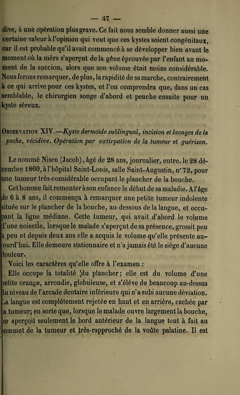 dive, à une opération plus grave. Ce fait nous semble donner aussi une certaine valeur à l’opinion qui veut que ces kystes soient congénitaux, car il est probable qu’il avait commencé à se développer bien avant le moment où la mère s’aperçut de la gêne éprouvée par l’enfant au mo¬ ment de la succion, alors que son volume était moins considérable. Nous ferons remarquer, de plus, la rapidité de sa marche, contrairement à ce qui arrive pour ces kystes, et l’on comprendra que, dans un cas semblable, le chirurgien songe d’abord et penche ensuite pour un kyste séreux. ■SnmU.v’l- !)?* >' ' i i •> ■ •/, U ri«* > . Observation XIV.—Kyste dermoïde sublingual, incision et lavages de la poche, récidive. Opération par extirpation de la tumeur et guérison. f / * r Le nommé Nisen (Jacob), âgé de 28 ans, journalier, entre, le 28 dé¬ cembre 1860, à l’hôpital Saint-Louis, salle Saint-Augustin, n°72, pour une tumeur très-considérable occupant le plancher de la bouche. Cethomme fait remonter àson enfance le début de samaladie. Al’âge de 6 à 8 ans, il commença à remarquer une petite tumeur indolente située sur le plancher de la bouche, au-dessous de la langue, et occu¬ pant la ligne médiane. Cette tumeur, qui avait d’abord le volume d’une noisette, lorsque le malade s’aperçut de sa présence, grossit peu i peu et depuis deux ans elle a acquis le volume qu’elle présente au- ourd’hui. Elle demeure stationnaire et n’a jamais été le siège d’aucune douleur. Voici les caractères qu’elle offre à l’examen : Elle occupe la totalité [du plancher; elle est du volume d’une petite orange, arrondie, globuleuse, et s’élève de beaucoup au-dessus lu niveau de l’arcade dentaire inférieure qui n’a subi aucune déviation, ua langue est complètement rejetée en haut et en arrière, cachée par a tumeur; en sorte que, lorsque le malade ouvre largement la bouche, >n aperçoit seulement le bord antérieur de la langue tout à fait au iornmet de la tumeur et frès-rapproché de la voûte palatine. Il est