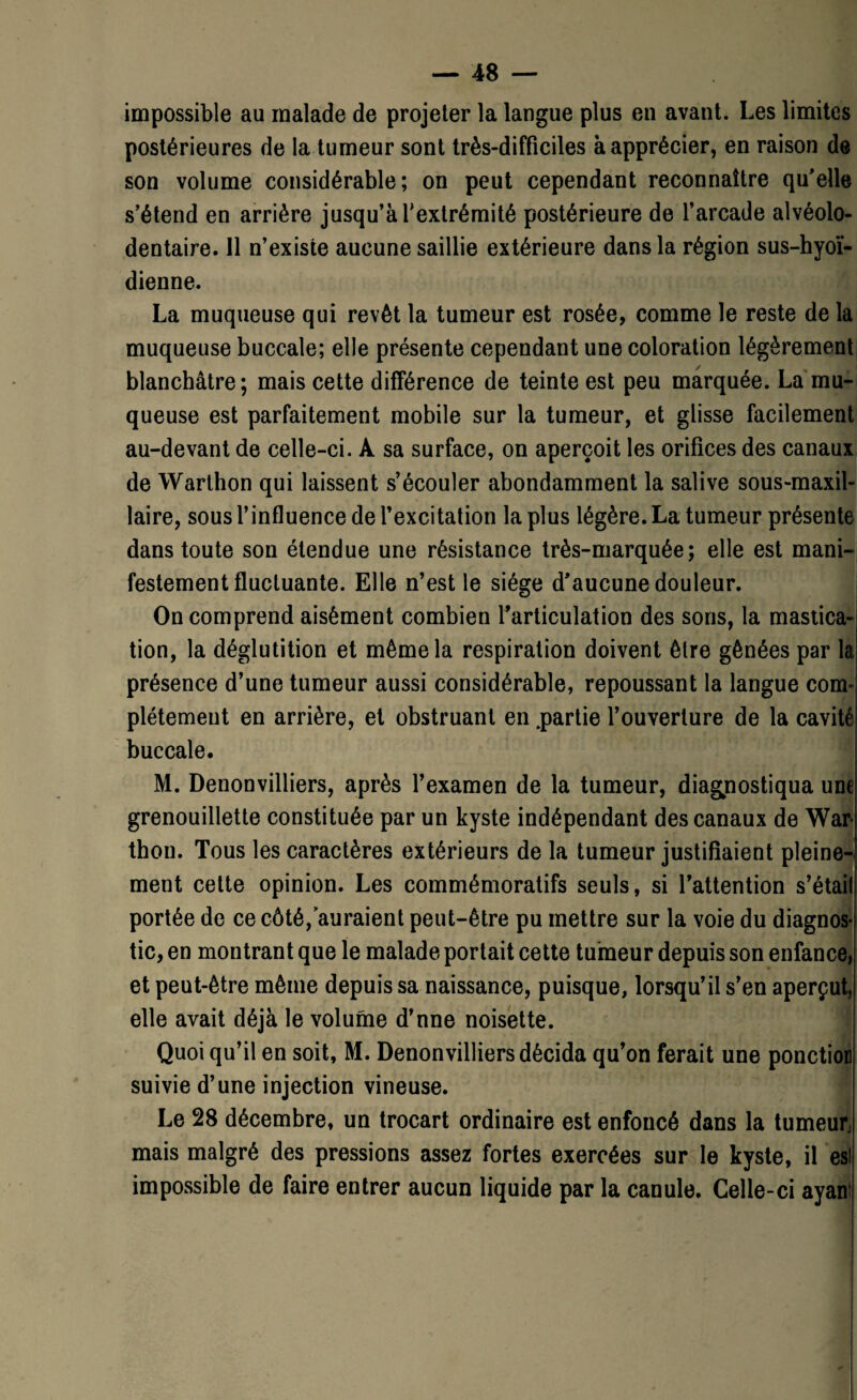 impossible au malade de projeter la langue plus en avant. Les limites postérieures de la tumeur sont très-difficiles à apprécier, en raison de son volume considérable; on peut cependant reconnaître qu'elle s’étend en arrière jusqu’à l'extrémité postérieure de l’arcade alvéolo- dentaire. 11 n’existe aucune saillie extérieure dans la région sus-hyoï¬ dienne. La muqueuse qui revêt la tumeur est rosée, comme le reste de la muqueuse buccale; elle présente cependant une coloration légèrement blanchâtre; mais cette différence de teinte est peu marquée. La mu¬ queuse est parfaitement mobile sur la tumeur, et glisse facilement au-devant de celle-ci. À sa surface, on aperçoit les orifices des canaux de Warthon qui laissent s’écouler abondamment la salive sous-maxil- laire, sous l’influence de l’excitation la plus légère. La tumeur présente dans toute son étendue une résistance très-marquée; elle est mani¬ festement fluctuante. Elle n’est le siège d'aucune douleur. On comprend aisément combien l’articulation des sons, la mastica¬ tion, la déglutition et même la respiration doivent être gênées par la présence d’une tumeur aussi considérable, repoussant la langue com- plétement en arrière, et obstruant en .partie l’ouverture de la cavité buccale. M. Denonvilliers, après l’examen de la tumeur, diagnostiqua une grenouillette constituée par un kyste indépendant des canaux de War- thon. Tous les caractères extérieurs de la tumeur justifiaient pleine¬ ment cette opinion. Les commémoratifs seuls, si l’attention s’étail portée de ce côté, auraient peut-être pu mettre sur la voie du diagnos¬ tic, en montrant que le malade portait cette tumeur depuis son enfance, et peut-être même depuis sa naissance, puisque, lorsqu’il s’en aperçut, elle avait déjà le volume d’nne noisette. Quoiqu’il en soit, M. Denonvilliers décida qu’on ferait une ponction suivie d’une injection vineuse. Le 28 décembre, un trocart ordinaire est enfoncé dans la tumeur, mais malgré des pressions assez fortes exercées sur le kyste, il es! impossible de faire entrer aucun liquide par la canule. Celle-ci ayan!