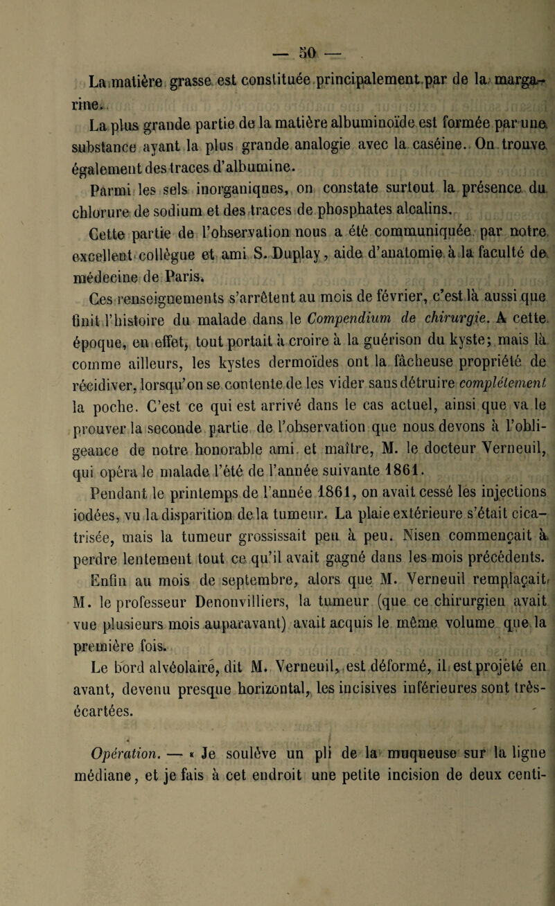 La matière grasse est constituée principalement par de la marga¬ rine. La plus grande partie de la matière albuminoïde est formée par une substance ayant la plus grande analogie avec la caséine. On trouve également des traces d’albumine. Parmi les sels inorganiques, on constate surtout la présence du chlorure de sodium et des traces de phosphates alcalins. Cette partie de l’ohservation nous a été communiquée par notre, excellent-collègue et ami S. Duplay, aide d’anatomie à la faculté de médecine de Paris. Ces renseignements s’arrêtent au mois de février, c’est là aussi que finit T histoire du malade dans le Compendium de chirurgie. A cette époque, en effet, tout portait à croire à la guérison du kyste; mais là comme ailleurs, les kystes dermoïdes ont la fâcheuse propriété de récidiver, lorsqu’on se contente de les vider sans détruire complètement la poche. C’est ce qui est arrivé dans le cas actuel, ainsi que va le prouver la seconde partie de l’observation que nous devons à l’ohli- geance de notre honorable ami et maître, M. le docteur Verneuil, qui opéra le malade l’été de l’année suivante 1861. Pendant le printemps de Tannée 1861, on avait cessé les injections iodées, vu la disparition delà tumeur. La plaie extérieure s’était cica¬ trisée, mais la tumeur grossissait peu à peu. Nisen commençait à perdre lentement tout ce qu’il avait gagné dans les mois précédents. Enfin au mois de septembre, alors que M. Verneuil remplaçait, M. le professeur Denonvilliers, la tumeur (que ce chirurgien avait vue plusieurs mois auparavant) avait acquis le même volume que la première fois. Le bord alvéolaire, dit M. Yerneuil, est déformé, il est projeté en avant, devenu presque horizontal, les incisives inférieures sont très- écartées. Opération. — « Je soulève un pli de la muqueuse sur la ligne médiane, et je fais à cet endroit une petite incision de deux centi-