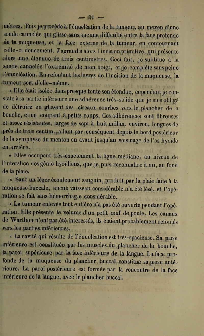 mètres. Puis je procède àl’énucléfltipii de la,tumeur, au moyen d’une sonde cannelée qui glisse sans aucune difficulté entre la face profonde de la muqueuse, et la face externe de la tumeur, en contournant celle-ci doucement. J’agrandis alors l’incision primitive, qui présente alors une étendue de trois centimètres. Geci fait, je subtitue à la sonde cannelée l’extrémité de mon doigt, et je complète sans peine l’énucléation. En refoulant les lèvres de l’incision de la muqueuse, la tumeur sort d’elle-même. « Elle était isolée dans presque toute son étendue, cependant je con¬ state a sa partie inférieure une adhérence très-solide que je suis obligé de détruire en glissant des ciseaux courbes vers le plancher de la bouche, et en coupant à petits coups. Ces adhérences sont fibreuses et assez résistantes, larges de sept à huit millim. environ, longues de près de trois centim., allant par conséquent depuis le bord postérieur de la symphyse du menton en avant jusqu’au voisinage de l’os hyoïde en arrière. « PHes occupent très-exactement la ligne médiane, au niveau de l’interstice desgénio-hyoïdiens, que je puis reconnaître h nu, au fond de la plaie. « Sauf un léger écoulement sanguin, produit par la plaie faite h la muqueuse buccale, aucun vaisseau considérable n’a été lésé, et l’opé¬ ration se fait sans hémorrhagie considérable. « La tumeur enlevée tout entière n’a pas été ouverte pendant l’opé¬ ration. Elle présente le volume d’un petit œuf de poule. Les canaux de Warthon n’ont pas été intéressés, ils étaient probablement refoulés vers les partie&inférieures. « La cavité qui résulte de l’énucléation est très-spacieuse. Sa paroi inférieure est constituée par les muscles du plancher de la bouche, la paroi supérieure par k face inférieure de la langue. La face pro¬ fonde de la muqueuse du plancher buccal constitue sa paroi anté¬ rieure. La paroi postérieure est formée par la rencontre de la face inférieure de la langue, avec le plancher buccal.