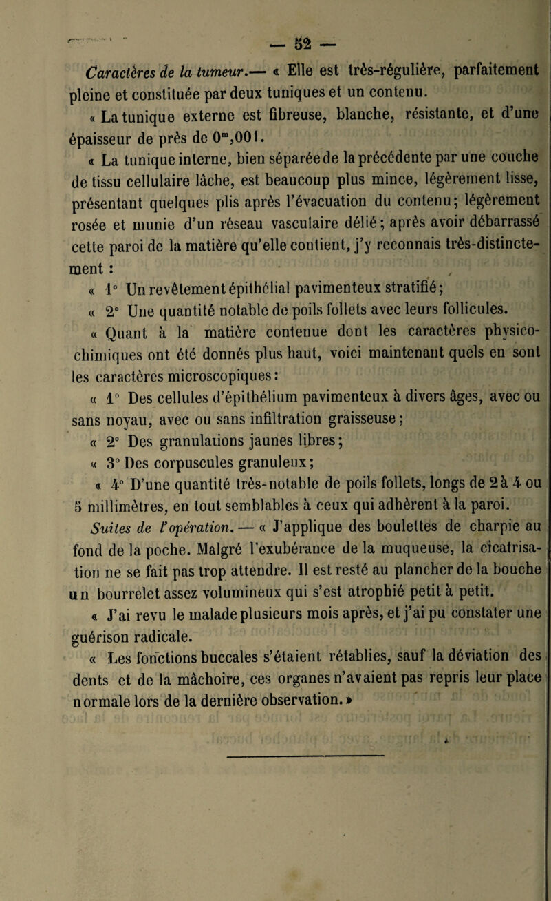 Caractères de la tumeur.— « Elle est très-régulière, parfaitement pleine et constituée par deux tuniques et un contenu. « La tunique externe est fibreuse, blanche, résistante, et d’une épaisseur de près de 0m,001. « La tunique interne, bien séparée de la précédente par une couche de tissu cellulaire lâche, est beaucoup plus mince, légèrement lisse, présentant quelques plis après l’évacuation du contenu; légèrement rosée et munie d’un réseau vasculaire délié; après avoir débarrassé cette paroi de la matière qu’elle contient, j’y reconnais très-distincte¬ ment : , « 1° Un revêtement épithélial pavimenteux stratifié; « 2° Une quantité notable de poils follets avec leurs follicules. « Quant à la matière contenue dont les caractères physico¬ chimiques ont été donnés plus haut, voici maintenant quels en sont les caractères microscopiques : « 1° Des cellules d’épithélium pavimenteux à divers âges, avec ou sans noyau, avec ou sans infiltration graisseuse; , , . , * , * .0 -, t A. t t ■ J» ,4 * * / « 2° Des granulations jaunes libres ; « 3° Des corpuscules granuleux; « 4° D’une quantité très-notable de poils follets, longs de 2à 4 ou 5 millimètres, en tout semblables à ceux qui adhèrent à la paroi. Suites de l’opération. — « J’applique des boulettes de charpie au fond de la poche. Malgré l’exubérance de la muqueuse, la cicatrisa¬ tion ne se fait pas trop attendre. 11 est resté au plancher de la bouche un bourrelet assez volumineux qui s’est atrophié petit à petit. « J’ai revu le malade plusieurs mois après, et j’ai pu constater une guérison radicale. « Les fonctions buccales s’étaient rétablies, sauf la déviation des dents et de la mâchoire, ces organes n’avaient pas repris leur place normale lors de la dernière observation. »