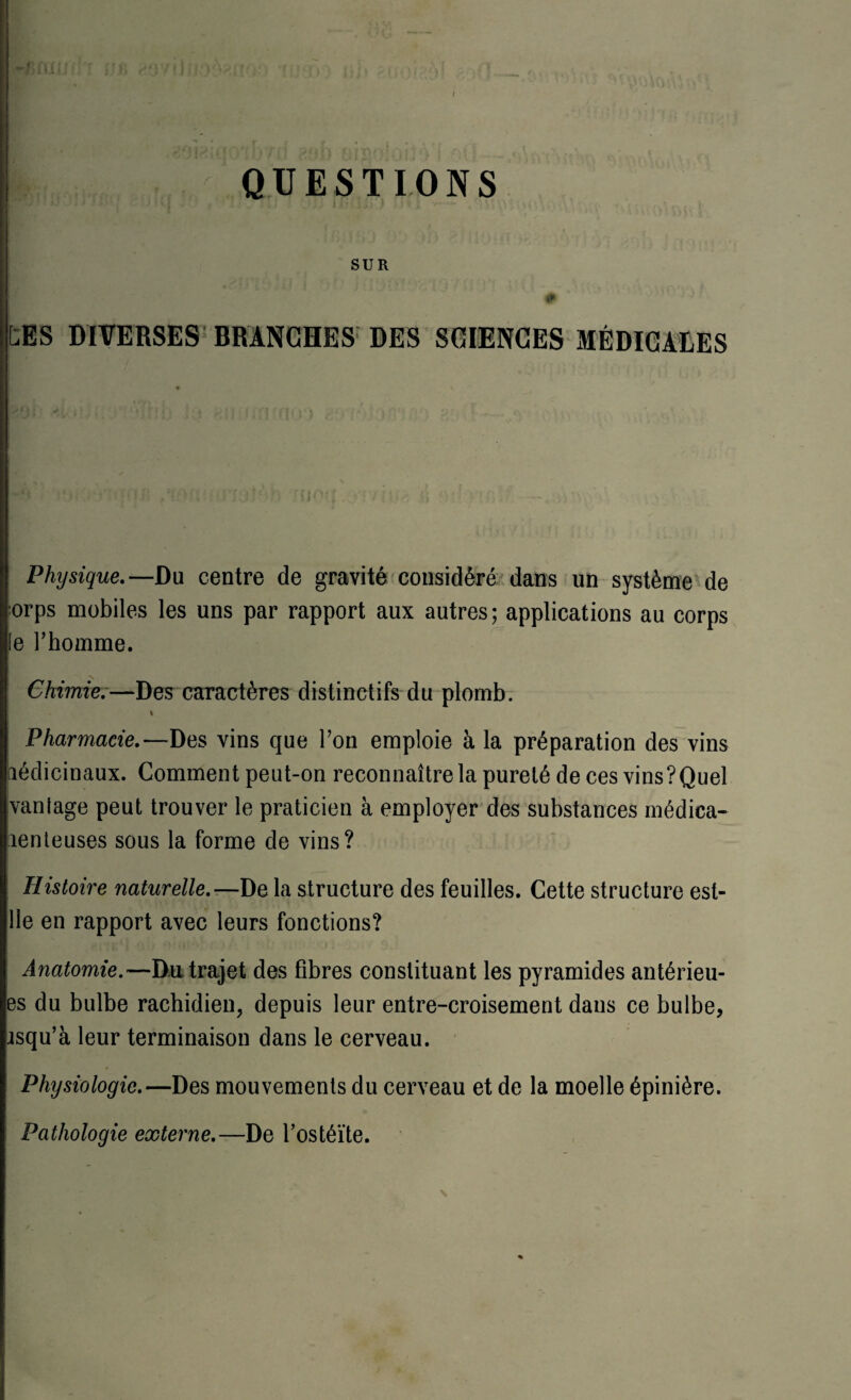 QUESTIONS SUR 0 CBS DIVERSES BRANCHES DES SCIENCES MÉDICALES Physique.— Du centre de gravité considéré dans un système de orps mobiles les uns par rapport aux autres; applications au corps (e l’homme. Chimie.—Des caractères distinctifs du plomb. t Pharmacie.—Des vins que l’on emploie à la préparation des vins médicinaux. Comment peut-on reconnaître la pureté de ces vins ?Quel vantage peut trouver le praticien à employer des substances médica¬ menteuses sous la forme de vins? Histoire naturelle.—De la structure des feuilles. Cette structure est- 11e en rapport avec leurs fonctions? Anatomie.—Du trajet des fibres constituant les pyramides antérieu- es du bulbe rachidien, depuis leur entre-croisement dans ce bulbe, isqu’à leur terminaison dans le cerveau. Physiologie.—Des mouvements du cerveau et de la moelle épinière. Pathologie externe.—De l’ostéïte.