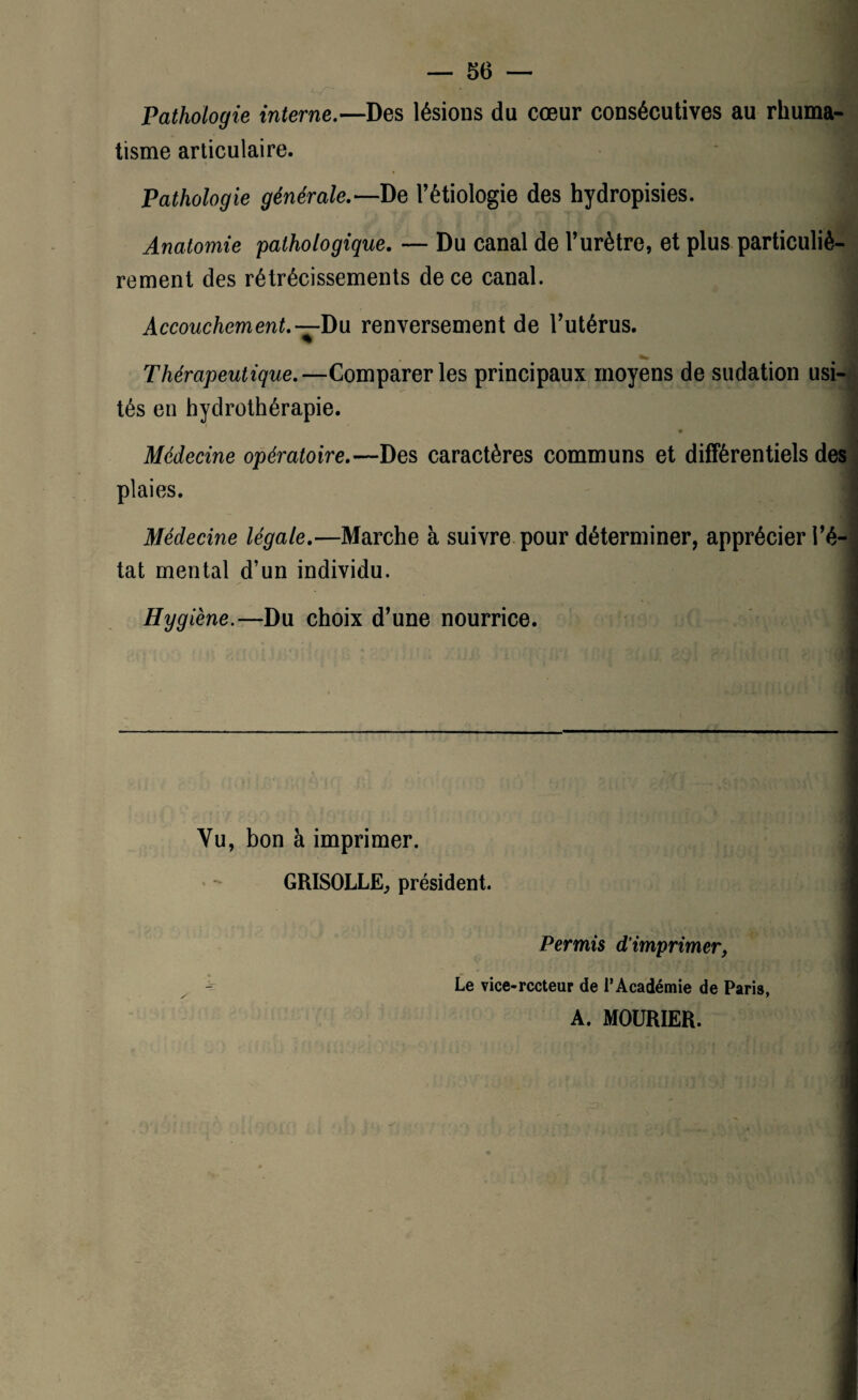 Pathologie interne.—Des lésions du cœur consécutives au rhuma¬ tisme articulaire. Pathologie générale.— De l’étiologie des hydropisies. Anatomie pathologique. — Du canal de l’urètre, et plus particuliè¬ rement des rétrécissements de ce canal. Accouchement.— Du renversement de l’utérus. Thérapeutique.—Comparer les principaux moyens de sudation usi¬ tés en hydrothérapie. Médecine opératoire.—Des caractères communs et différentiels des plaies. Médecine légale.—Marche à suivre pour déterminer, apprécier l’é¬ tat mental d’un individu. I Hygiène.—Du choix d’une nourrice. Yu, bon à imprimer. GRISOLLE, président. Permis d’imprimer, Le vice-rccteur de l’Académie de Paris, A. MOURIER.