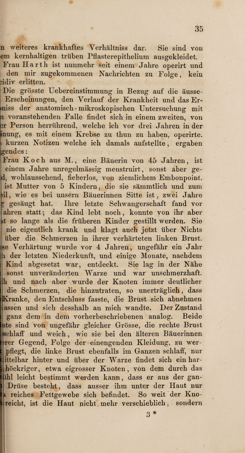 n weiteres krankhaftes Verhältnis dar. Sie sind von em kernhaltigen trüben Pflasterepithelium ausgekleidet. Frau Harth ist nunmehr seit einem Jahre operirt und den mir zugekommenen Nachrichten zu Folge, kein cidiv erlitten. ! Hie grösste Uebereinstimmung in Bezug auf die äusse- ; Erscheinungen, den Verlauf der Krankheit und das Er¬ miss der anatomisch-mikroskopischen Untersuchung mit in voranstehenden Falle findet sich in einem zweiten, von er Person herrührend, welche ich vor drei Jahren in der inung, es mit einem Krebse zu thun zu haben, operirte. i; kurzen Notizen welche ich damals aufstellte, ergaben Lgendes: lö Frau Koch aus M., eine Bäuerin von 45 Jahren, ist einem Jahre unregelmässig menstruirt, sonst aber ge- üd, wohlaussehend, fieberlos, von ziemlichem Embonpoint. ist Mutter von 5 Kindern, die sie sämmtlich und zum feil, wie es bei unsern Bäuerinnen Sitte ist, zwei Jahre £ gesäugt hat. Ihre letzte Schwangerschaft fand vor ahren statt; das Kind lebt noch, konnte von ihr aber nt so lange als die früheren Kinder gestillt werden. Sie nie eigentlich krank und klagt auch jetzt über Nichts über die Schmerzen in ihrer verhärteten linken Brust. Be Verhärtung wurde vor 4 Jahren, ungefähr ein Jahr b der letzten Niederkunft, und einige Monate, nachdem I Kind abgesetzt war, entdeckt. Sie lag in der Nähe sonst unveränderten Warze und war unschmerzhaft, h und nach aber wurde der Knoten immer deutlicher die Schmerzen, die hinzutraten, so unerträglich, dass Kranke, den Entschluss fasste, die Brust sich abnehmen lassen und sich desshalb an mich wandte. Der Zustand i ganz dem in dem vorherbeschriebenen analog. Beide [Bte sind von ungefähr gleicher Grösse, die rechte Brust [ischlaff und weich, wie sie bei den älteren Bäuerinnen Ihrer Gegend, Folge der einengenden Kleidung, zu wer- | pflegt, die linke Brust ebenfalls im Ganzen schlaff, nur futtelbar hinter und über der Warze findet sich ein har- Lhöckriger, etwa eigrosser Knoten, von dem durch das liihl leicht bestimmt werden kann, dass er aus der gan- I Drüse besteht, dass ausser ihm unter der Haut nur lü reiches Fettgewebe sich befindet. So weit der Kno- lireicht, ist die Haut nicht mehr verschieblich, sondern 3 *