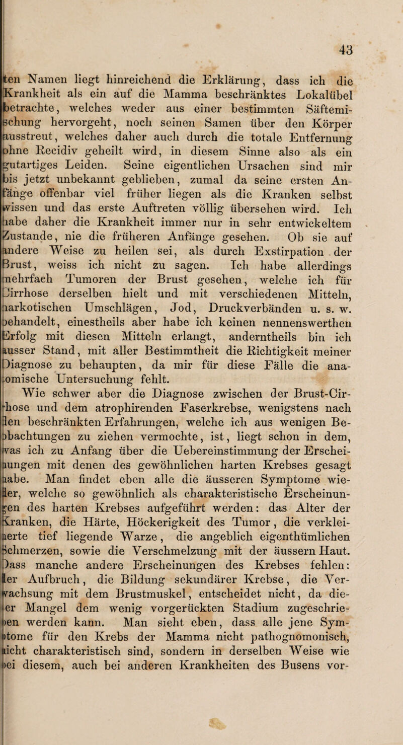 ten Namen liegt hinreichend die Erklärung, dass ich die Krankheit als ein auf die Mamma beschränktes Lokalübel betrachte, welches weder aus einer bestimmten Säftemi- Bchung hervorgeht, noch seinen Samen über den Körper nusstreut, welches daher auch durch die totale Entfernung ohne Recidiv geheilt wird, in diesem Sinne also als ein gutartiges Leiden. Seine eigentlichen Ursachen sind mir bis jetzt unbekannt geblieben, zumal da seine ersten An¬ fänge offenbar viel früher liegen als die Kranken selbst wissen und das erste Auftreten völlig übersehen wird. Ich habe daher die Krankheit immer nur in sehr entwickeltem Zustande, nie die früheren Anfänge gesehen. Ob sie auf andere Weise zu heilen sei, als durch Exstirpation der Brust, weiss ich nicht zu sagen. Ich habe allerdings mehrfach Tumoren der Brust gesehen, welche ich für Dirrhose derselben hielt und mit verschiedenen Mitteln, narkotischen Umschlägen, Jod, Druckverbänden u. s. w. Dehandelt, einestheils aber habe ich keinen nennenswerthen Erfolg mit diesen Mitteln erlangt, anderntheils bin ich ausser Stand, mit aller Bestimmtheit die Richtigkeit meiner Diagnose zu behaupten, da mir für diese Fälle die ana- omische Untersuchung fehlt. Wie schwer aber die Diagnose zwischen der Brust-Cir- hose und dem atrophirenden Faserkrebse, wenigstens nach len beschränkten Erfahrungen, welche ich aus wenigen Be¬ obachtungen zu ziehen vermochte, ist, liegt schon in dem, jvas ich zu Anfang über die Uebereinstimmung der Erschei¬ nungen mit denen des gewöhnlichen harten Krebses gesagt nabe. Man findet eben alle die äusseren Symptome wie- Eer, welche so gewöhnlich als charakteristische Erscheinun¬ gen des harten Krebses aufgeführt werden: das Alter der Kranken, die Härte, Höckerigkeit des Tumor, die verklei¬ nerte tief liegende Warze, die angeblich eigenthümlichen Schmerzen, sowie die Verschmelzung mit der äussernHaut. .)ass manche andere Erscheinungen des Krebses fehlen: 6er Aufbruch, die Bildung sekundärer Krebse, die Ver¬ wachsung mit dem Brustmuskel, entscheidet nicht, da die- er Mangel dem wenig vorgerückten Stadium zugeschrie- )en werden kann. Man sieht eben, dass alle jene Sym- ntome für den Krebs der Mamma nicht pathognomonisch, licht charakteristisch sind, sondern in derselben Weise wie >ei diesem, auch bei anderen Krankheiten des Busens vor-