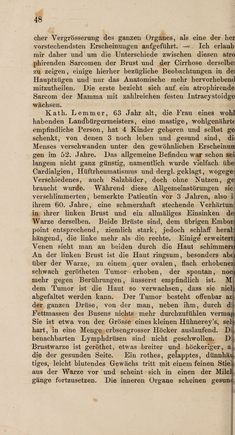 eher Vergrösserung des ganzen Organes, als eine der lier vorstechendsten Erscheinungen aufgeführt. —* Ich erlaub mir daher und um die Unterschiede zwischen diesen atro phirenden Sarcomen der Brust und der Cirrhose derselbe] zu zeigen, einige hierher bezügliche Beobachtungen in dei Hauptzügen und nur das Anatomische mehr hervorhebend mitzutheilen. Die erste bezieht sich auf ein atrophirende Sarcom der Mamma mit zahlreichen festen Intracystoidge wachsen. Katli. Lemmer, 63 Jahr alt, die Frau eines wohl habenden Landbürgermeisters, eine mastige, wohlgenährte empfindliche Person, hat 4 Kinder geboren und selbst ge schenkt, von denen 3 noch leben und gesund sind, di Menses verschwanden unter den gewöhnlichen Erscheinun gen im 52. Jahre. Das allgemeine Befinden war schon sei langem nicht ganz günstig, namentlich wurde vielfach übe Cardialgien, Hüftrheumatismus und dergl. geklagt, wogege: Verschiedenes, auch Salzbäder, doch ohne Nutzen, ge braucht wurde. Während diese Allgemeinstörungen sic verschlimmerten, bemerkte Patientin vor 3 Jahren, also i ihrem 60. Jahre, eine schmerzhaft stechende Verhärtun in ihrer linken Brust und ein allmäliges Einsinken de Warze derselben. Beide Brüste sind, dem übrigen Embori point entsprechend, ziemlich stark, jedoch schlaff herab hängend, die linke mehr als die rechte. Einige erweitert- Venen sieht man an beiden durch die Haut schimmere An der linken Brust ist die Haut ringsum, besonders abe< über der Warze, zu einem quer ovalen, flach erhobenen schwach gerötheten Tumor erhoben, der spontan, noci mehr gegen Berührungen, äusserst empfindlich ist. M dem Tumor ist die Haut so verwachsen, dass sie nick abgefaltet werden kann. Der Tumor besteht offenbar at der ganzen Drüse, von der man, neben ihm, durch di Fettmassen des Busens nichts mehr durchzufühlen vermag Sie ist etwa von der Grösse eines kleinen Hühnerey’s, seh hart, in eine Menge erbsengrosser Höcker auslaufend. DI benachbarten Lymphdrüsen sind nicht geschwollen. Dil Brustwarze ist geröthet, etwas breiter und höckeriger, ajt die der gesunden Seite. Ein rothes, gelapptes, dünnhäi tiges, leicht blutendes Gewächs tritt mit einem feinen Stie aus der Warze vor und scheint sich in einen der Milc gänge fortzusetzen. Die inneren Organe scheinen gesun