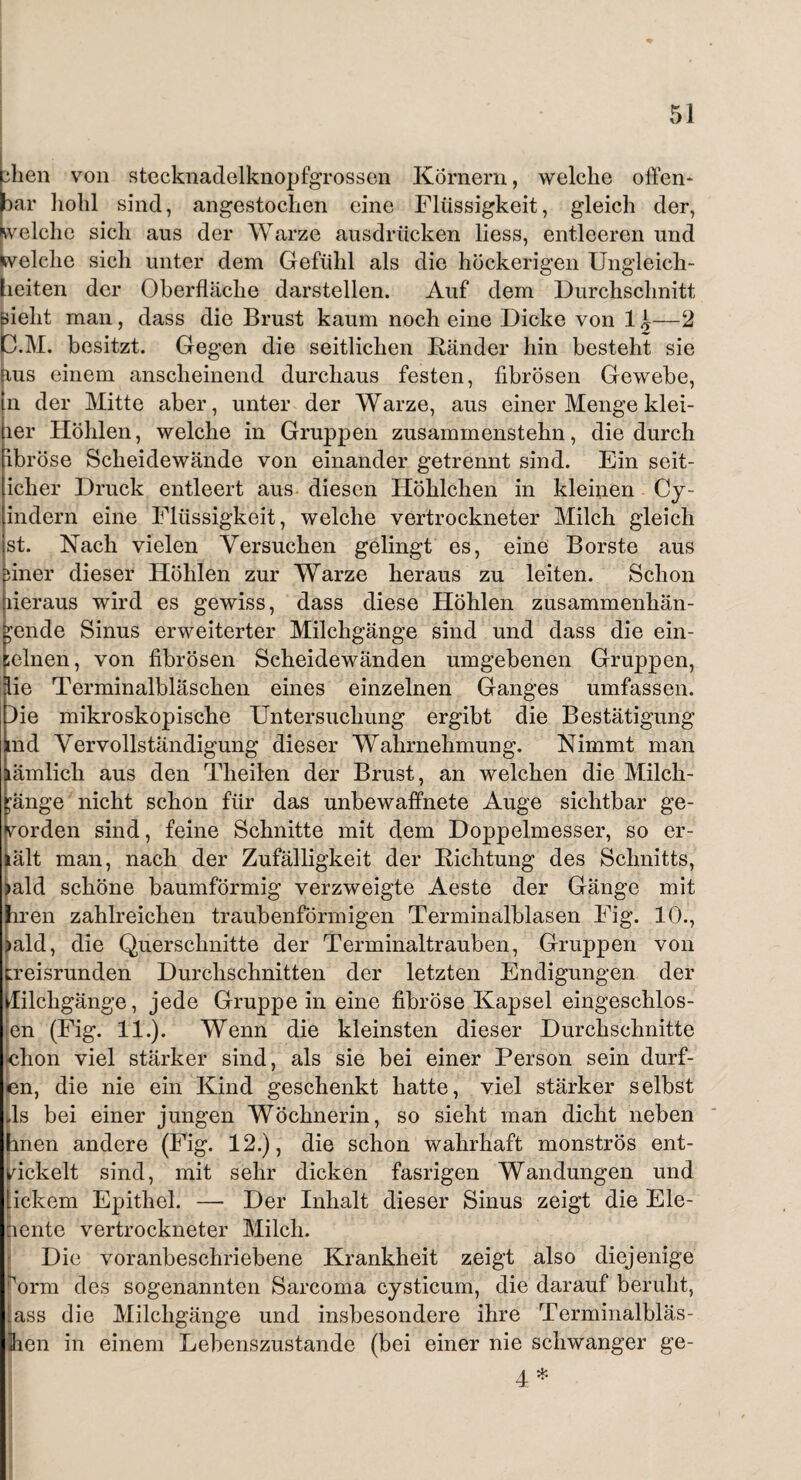 dien von stecknadelknopfgrossen Körnern, welche offen* bar liolil sind, angestochen eine Flüssigkeit, gleich der, welche sich aus der Warze ausdrücken liess, entleeren und Welche sich unter dem Gefühl als die höckerigen Ungleich¬ heiten der Oberfläche darstellen. Auf dem Durchschnitt pielit man, dass die Brust kaum noch eine Dicke von 14—2 C.M. besitzt. Gegen die seitlichen Ränder hin besteht sie fius einem anscheinend durchaus festen, fibrösen Gewebe, in der Mitte aber, unter der Warze, aus einer Menge klei- ler Höhlen, welche in Gruppen zusammenstehn, die durch ibröse Scheidewände von einander getrennt sind. Ein seit- icher Druck entleert aus diesen Höhllehen in kleinen Cy- indern eine Flüssigkeit, welche vertrockneter Milch gleich st. Nach vielen Versuchen gelingt es, eine Borste aus nner dieser Höhlen zur Warze heraus zu leiten. Schon heraus wird es gewiss, dass diese Höhlen zusammenhän¬ gende Sinus erweiterter Milchgänge sind und dass die ein- ;elnen, von fibrösen Scheidewänden umgebenen Gruppen, ie Terminalbläschen eines einzelnen Ganges umfassen, ie mikroskopische Untersuchung ergibt die Bestätigung nd Vervollständigung dieser Wahrnehmung. Nimmt man amlich aus den Theilen der Brust, an welchen die Milch- änge nicht schon für das unbewaffnete Auge sichtbar ge- orden sind, feine Schnitte mit dem Doppelmesser, so er- lält man, nach der Zufälligkeit der Richtung des Schnitts, )ald schöne baumförmig verzweigte Aeste der Gange mit Irren zahlreichen traubenförmigen Terminalblasen Fig. 10., >ald, die Querschnitte der Terminaltrauben, Gruppen von kreisrunden Durchschnitten der letzten Endigungen der flilchgänge, jede Gruppe in eine fibröse Kapsel eingeschlos- en (Fig. 11.). Wenn die kleinsten dieser Durchschnitte >chon viel stärker sind, als sie bei einer Person sein dürf¬ en, die nie ein Kind geschenkt hatte, viel stärker selbst ds bei einer jungen Wöchnerin, so sieht man dicht neben hnen andere (Fig. 12.), die schon wahrhaft monströs ent¬ wickelt sind, mit sehr dicken fasrigen Wandungen und Lickern Epithel. — Der Inhalt dieser Sinus zeigt die Ele¬ nente vertrockneter Milch. Die voranbeschriebene Krankheit zeigt also diejenige rorm des sogenannten Sarcoma cysticum, die darauf beruht, .ass die Milchgänge und insbesondere ihre Terminalbläs- jhen in einem Lebenszustande (bei einer nie schwanger ge- 4 *