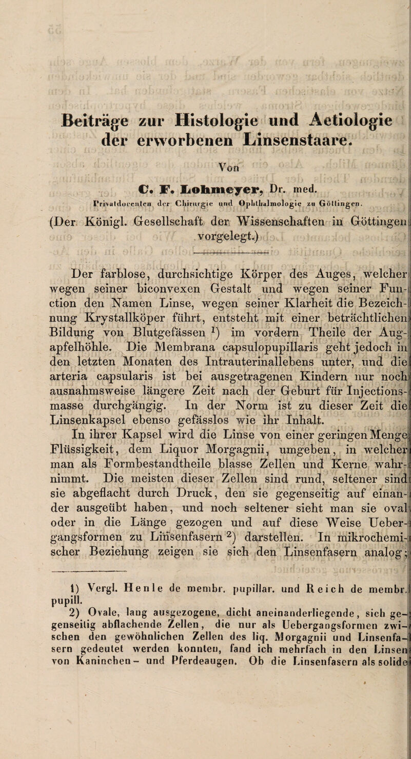 Beiträge zur Histologie und Aetiologie der erworbenen Linsenstaare. Von €?. F* Lohmeyer, Dr. med. I’i'ivuldocenieii der Chirurgie and Ophthalmologie za Göttingen. (Der Königl. Gesellschaft der Wissenschaften in Güttingen & vorgelegt.) Der farblose, durchsichtige Körper des Auges, welcher wegen seiner biconvexen Gestalt und wegen seiner Fun-i ction den Kamen Linse, wegen seiner Klarheit die Bezeichn nung Krystallköper führt, entsteht mit einer beträchtlichen: Bildung von Blutgefässen J) im vordem Theile der Aug-j apfelhöhle. Die Membrana capsulopupillaris geht jedoch in den letzten Monaten des Intrauterinallebens unter, und die arteria capsularis ist bei ausgetragenen Kindern nur noch ausnahmsweise längere Zeit nach der Geburt für Injections- masse durchgängig. In der Norm ist zu dieser Zeit die Linsenkapsel ebenso gefässlos wie ihr Inhalt. In ihrer Kapsel wird die Linse von einer geringen Menge Flüssigkeit, dem Liquor Morgagnii, umgeben, in welcher man als Formbestandtheile blasse Zellen und Kerne wahr¬ nimmt. Die meisten dieser Zellen sind rund, seltener sind sie abgeflacht durch Druck, den sie gegenseitig auf einan-i der ausgeübt haben, und noch seltener sieht man sie oval oder in die Länge gezogen und auf diese Weise Ueber- gangsformen zu Linsenfasern 1 2) darstellen. In mikrochemi¬ scher Beziehung zeigen sie sich den Linsenfasern analog; 1) Vergl. He nie de membr. pupillar. und Reich de membr.I pupill. 2) Ovale, lang ausgezogene, dicht aneinanderliegende, sich ge-> genseilig abflachende Zellen, die nur als Uebergangsformen zwi¬ schen den gewöhnlichen Zellen des liq. Morgagnii und Linsenfa¬ sern gedeutet werden konnten, fand ich mehrfach in den Linsen von Kaninchen- und Pferdeaugen. Ob die Linsenfasern als solid©