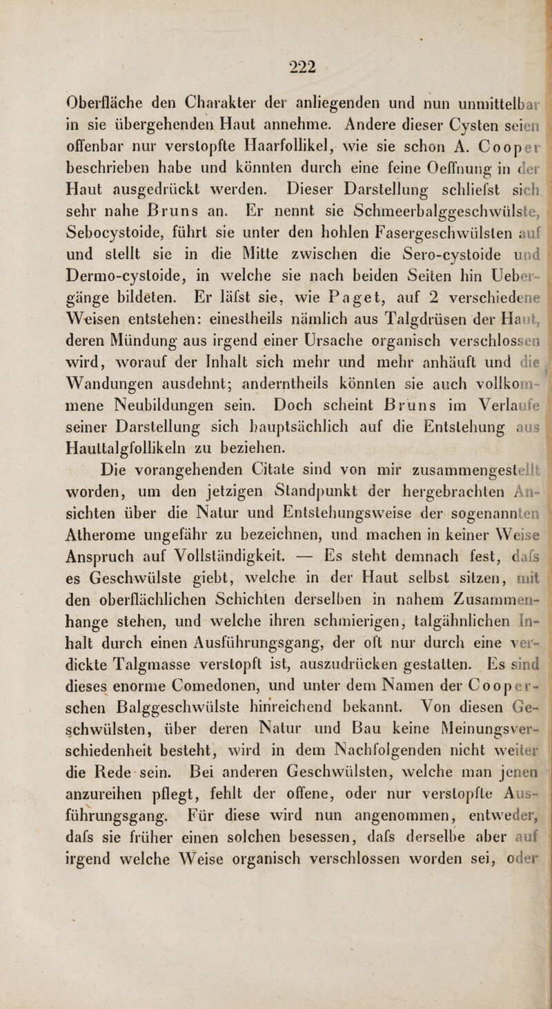 Oberfläche den Charakter der anliegenden und nun unmittelbar | in sie übergehenden Haut annehme. Andere dieser Cysten seien | offenbar nur verstopfte Haarfollikel, wie sie schon A. Cooper beschrieben habe und könnten durch eine feine Oeffnung in der • Haut ausgedrückt werden. Dieser Darstellung schliefst sich ^ sehr nahe Bruns an. Er nennt sie Schmeerbalggeschwülste, l Sebocystoide, führt sie unter den hohlen Fasergeschwülslen auf | und stellt sie in die Mitte zwischen die Sero-cystoide und | Dermo-cystoide, in welche sie nach beiden Seiten hin Ueber- i gänge bildeten. Er läfst sie, wie Paget, auf 2 verschiedene | W-eisen entstehen: eineslheils nämlich aus Talgdrüsen der Haut, | deren Mündung aus irgend einer Ursache organisch verschlossen | wird, worauf der Inhalt sich mehr und mehr anhäuft und die Wandungen ausdehnt; anderntheils könnten sie auch vollkom- | mene Neubildungen sein. Doch scheint Bruns im Verlaufe | seiner Darstellung sich hauptsächlich auf die Entstehung aus | Hauttalgfollikeln zu beziehen. | Die vorangehenden Citate sind von mir zusammengestellt j worden, um den jetzigen Standpunkt der hergebrachten An- ^ sichten über die Natur und Entstehungsweise der sogenannten | Atherome ungefähr zu bezeichnen, und machen in keiner Weise t Anspruch auf Vollständigkeit. — Es steht demnach fest, dafs j es Geschwülste giebt, welche in der Haut selbst sitzen, mit f den oberflächlichen Schichten derselben in nahem Zusammen- hange stehen, und welche ihren schmierigen, talgähnlichen In- halt durch einen Ausführungsgang, der oft nur durch eine ver- ^ dickte Talgmasse verstopft ist, auszudrücken gestatten. Es sind dieses enorme Comedonen, und unter dem Namen der Cooper- ; sehen ßalggeschwülste hinreichend bekannt. Von diesen Ge¬ schwülsten, über deren Natur und Bau keine Meinungsver- ^ schiedenheit besteht, wird in dem Nachfolgenden nicht weiter '■ die Rede-sein. Bei anderen Geschwülsten, welche man jenen , anzureihen pflegt, fehlt der offene, oder nur verstopfte Aus- • führungsgang. Für diese wird nun angenommen, entweder, dafs sie früher einen solchen besessen, dafs derselbe aber auf ‘ irgend welche Weise organisch verschlossen worden sei, oder