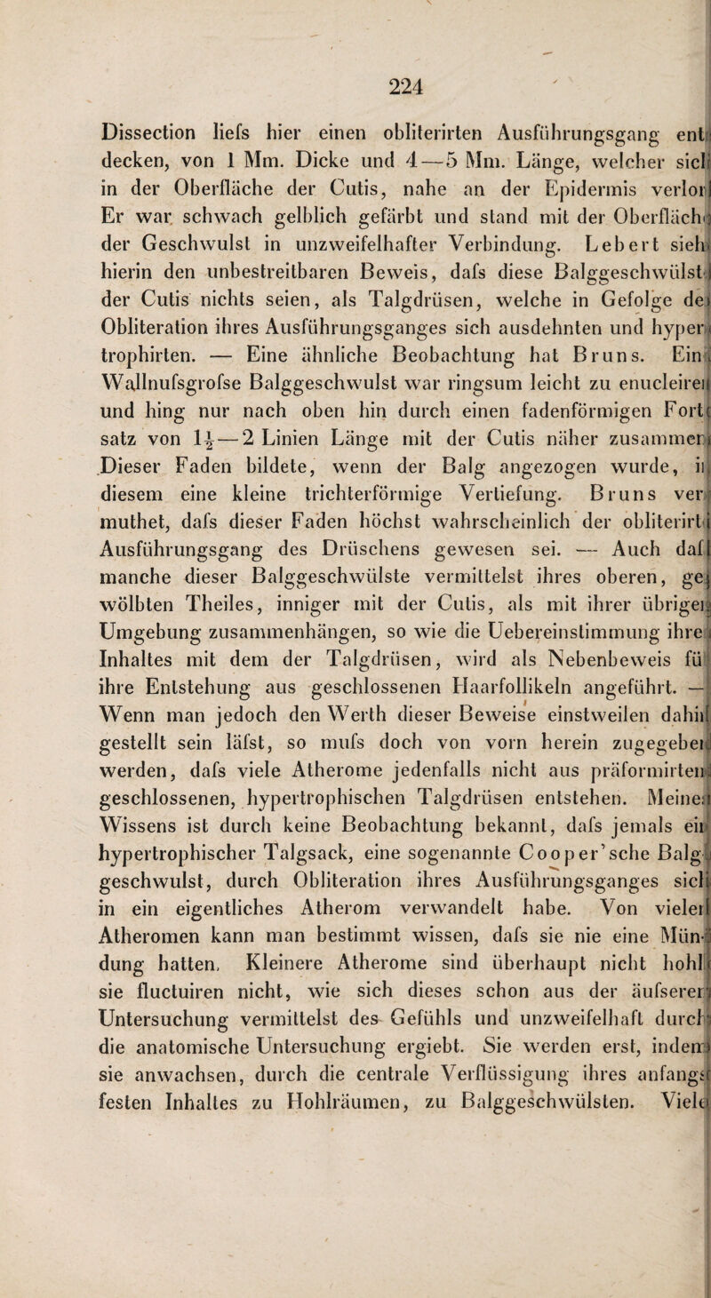 Disseclion liefs hier einen obliterirten Ausführungsgang ent.; decken, von 1 Mm. Dicke und 4—5 Mm. Länge, welcher sich in der Oberfläche der Cutis, nahe an der Epidermis verlor! Er war, schwach gelblich gefärbt und stand mit der Oberflächii der Geschwulst in unzweifelhafter Verbindung. Lebert sielu hierin den unbestreitbaren Beweis, dafs diese BalggeschwülstÜ der Cutis nichts seien, als Talgdrüsen, welche in Gefolge dei Obliteration ihres Ausführungsganges sich ausdehnten und hypenj trophirten. — Eine ähnliche Beobachtung hat Bruns. Ein ^ Wallnufsgrofse Balggeschwulst war ringsum leicht zu enucleireii und hing nur nach oben hm durch einen fadenförmigen Forte satz von 1^—2 Linien Länge mit der Cutis näher zusammeD! Dieser Faden bildete, wenn der Balg angezogen wurde, ii. diesem eine kleine trichterförmige Vertiefung. Bruns ver muthet, dafs dieser Faden höchst wahrscheinlich der obliterirt i Ausführungsgang des Drüschens gewesen sei. — Auch daf( manche dieser Balggeschwülste vermittelst ihres oberen, gej wölbten Theiles, inniger mit der Cutis, als mit ihrer übrigei^ Umgebung Zusammenhängen, so wie die Uebereinstimmung ihre ) Inhaltes mit dem der Talgdrüsen, wird als Nebenbeweis fü ihre Entstehung aus geschlossenen Flaarfollikeln angeführt. — Wenn man jedoch den Werth dieser Beweise einstweilen dahiiL gestellt sein läfst, so mufs doch von vorn herein zugegebeid werden, dafs viele Atherome jedenfalls nicht aus präformirteii:j geschlossenen, hypertrophischen Talgdrüsen entstehen. Meines! Wissens ist durch keine Beobachtung bekannt, dafs jemals ein hypertrophischer Talgsack, eine sogenannte Cooper’sehe Balgj geschwulst, durch Obliteration ihres Ausführungsganges siclr in ein eigentliches Atherom verwandelt habe. Von vieler! Atheromen kann man bestimmt wissen, dafs sie nie eine Münö düng hatten, Kleinere Atherome sind überhaupt nicht hohL sie fluctuiren nicht, wie sich dieses schon aus der äufsererl Untersuchung vermittelst des Gefühls und unzweifelhaft durchs die anatomische Untersuchung ei’giebt. Sie werden ei’st, indeirs sie anwachsen, durch die centrale Verflüssigung ihi^es anfangif festen Inhaltes zu Hohlräumen, zu Balggeschwülsten. Viele