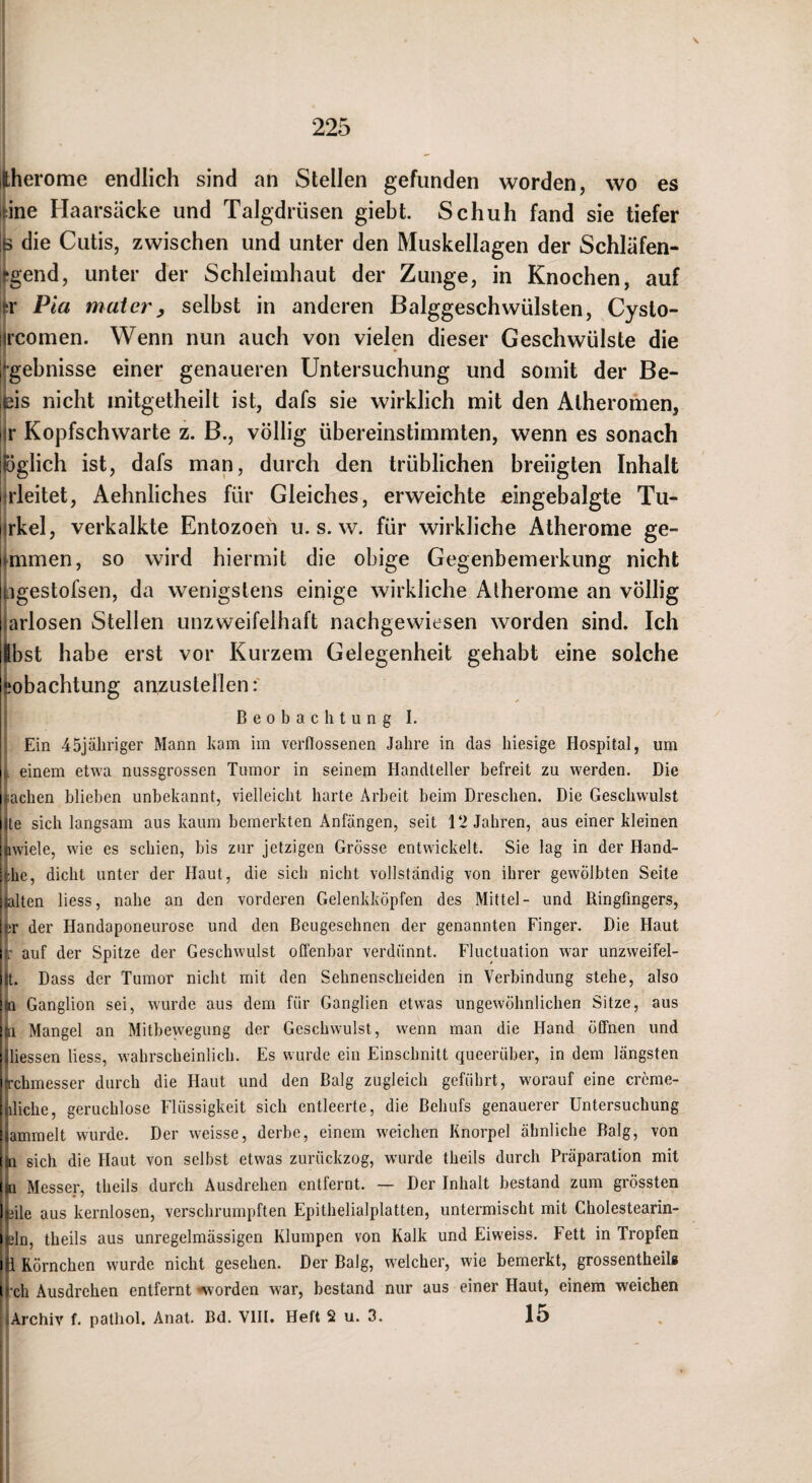 \ Hherome endlich sind an Stellen gefunden worden, wo es :ine Haarsäcke und Talgdrüsen giebt. Schuh fand sie tiefer [|5 die Cutis, zwischen und unter den Muskellagen der Schläfen- “gend, unter der Schleimhaut der Zunge, in Knochen, auf >r Pia maier, selbst in anderen Balggeschwülsten, Cysto- Ircomen. Wenn nun auch von vielen dieser Geschwülste die [‘•gebnisse einer genaueren Untersuchung und somit der Be- l^is nicht mitgetheilt ist, dafs sie wirklich mit den Atheromen, l'r Kopfschwarte z. B., völlig übereinstimmten, wenn es sonach liöglich ist, dafs man, durch den trüblichen breiigten Inhalt iirleitet, Aehnliches für Gleiches, erweichte eingebalgte Tu- iirkel, verkalkte Entozoen u. s. w. für wirkliche Atherome ge- mmen, so wird hiermit die obige Gegenbemerkung nicht □gestofsen, da wenigstens einige wirkliche Atherome an völlig arlosen Stellen unzweifelhaft nachgewiesen worden sind. Ich Ibst habe erst vor Kurzem Gelegenheit gehabt eine solche ^obachtung anzuslellenf Beobachtung I. Ein 45jähriger Mann ham im verflossenen Jahre in das hiesige Hospital, um I einem etwa nussgrossen Tumor in seinem Handteller befreit zu werden. Die ifachen blieben unbekannt, vielleicht harte Arbeit beim Dreschen. Die Geschwulst lite sich langsam aus kaum bemerkten Anfängen, seit 12 Jahren, aus einer kleinen [awiele, wie es schien, bis zur jetzigen Grösse entwickelt. Sie lag in der Hand- ;;he, dicht unter der Haut, die sich nicht vollständig von ihrer gewölbten Seite ulten liess, nahe an den vorderen Gelenkköpfen des Mittel- und Ringfingers, 1 ;r der Handaponeurose und den Beugesehnen der genannten Finger. Die Haut auf der Spitze der Geschwulst offenbar verdünnt. Fluctuation war unzweifel- ilt. Dass der Tumor nicht mit den Sehnenscheiden in Verbindung stehe, also i(Q Ganglion sei, wurde aus dem für Ganglien etwas ungewöhnlichen Sitze, aus [In Mangel an Mitbewegung der Geschwulst, wenn man die Hand öffnen und ijliessen liess, wahrscheinlich. Es wurde ein Einschnitt queerüber, in dem längsten ijrchmesser durch die Haut und den Balg zugleich geführt, worauf eine crcme- Inliche, geruchlose Flüssigkeit sich entleerte, die Behufs genauerer Untersuchung Siammelt wurde. Der weisse, derbe, einem weichen Knorpel ähnliche Balg, von (Si sich die Haut von selbst etwas zurückzog, wurde theils durch Präparation mit isi Messer, theils durch Ausdrehen entfernt. — Der Inhalt bestand zum grössten Imle aus kernlosen, verschrumpften Epithelialplatten, untermischt mit Cholestearin- idn, theils aus unregelmässigen Klumpen von Kalk und Eiweiss. Fett in Tropfen ill Körnchen wurde nicht gesehen. Der Balg, welcher, wie bemerkt, grossentheils G'ch Ausdrehen entfernt «worden war, bestand nur aus einer Haut, einem weichen lArchiv f. patliol. Anat. Bd. VlII. Heft 2 u. 3. 15