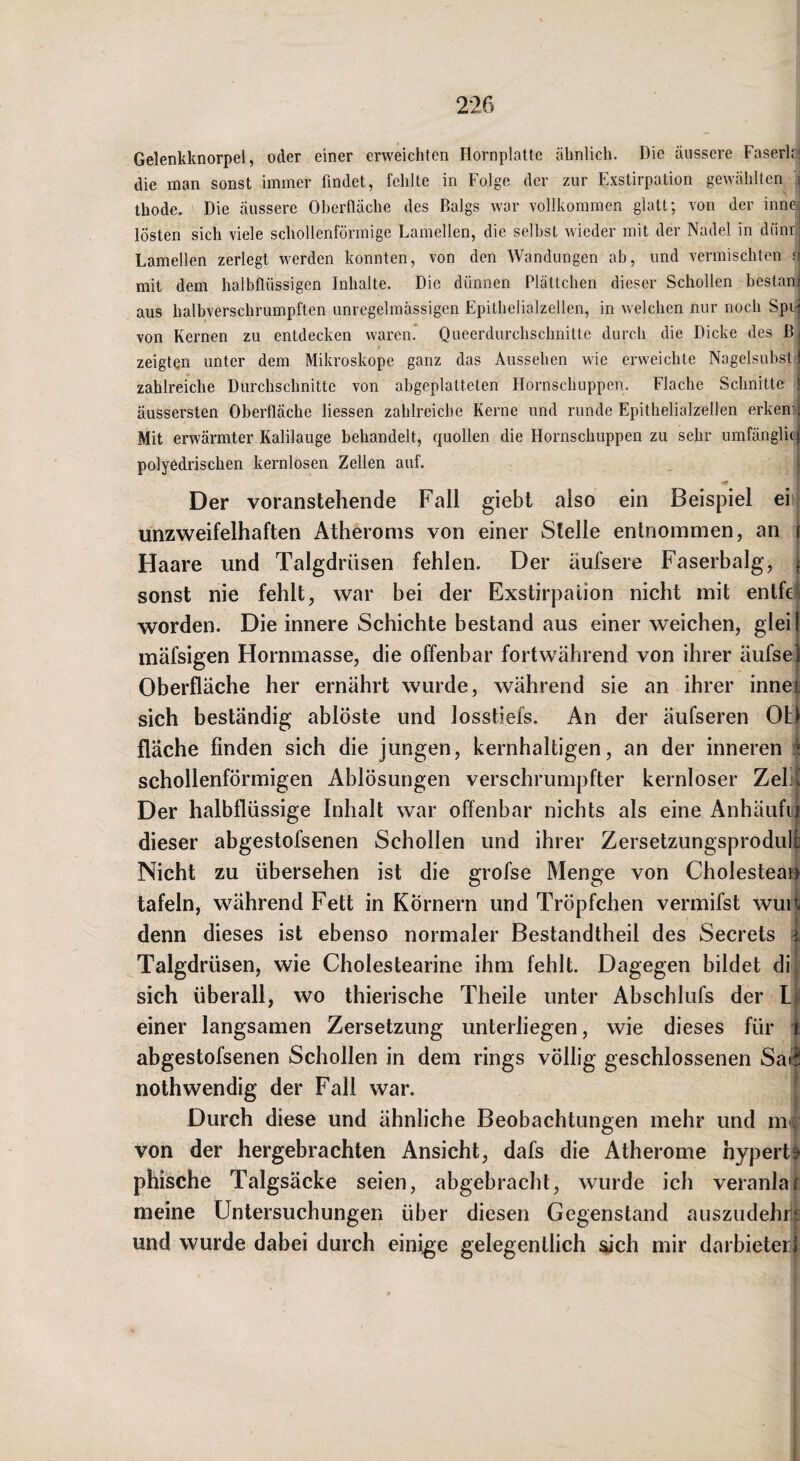 Gelenkknorpel, oder einer erweichten Hornplatte ähnlich. Die äussere Faserk' die man sonst immer findet, fehlte in Folge der zur Exstirpation gewählten i thode. Die äussere Oberfläche des Balgs war vollkommen glatt; von der innc' lösten sich viele schollenförmigc Lamellen, die selbst wieder mit der Nadel in dünri Lamellen zerlegt werden konnten, von den Wandungen ab, und vermischten n mit dem halbflüssigen Inhalte. Die dünnen Plättchen dieser Schollen bestanl aus halbverschrumpften unregelmässigen Epithelialzellen, in welchen nur noch Spi^ von Kernen zu entdecken waren.* Queerdurchschnilte durch die Dicke des zeigten unter dem Mikroskope ganz das Aussehen wie erweichte Nagelsubst! zahlreiche Durchschnitte von abgeplatteten Hornschuppen. Flache Schnitte | äussersten Oberfläche Hessen zahlreiche Kerne und runde Epithelialzellen erkemj Mit erwärmter Kalilauge behandelt, quollen die Hornschuppen zu sehr umfänglich polyedrischen kernlosen Zellen auf. i Der voranstehende Fall giebt also ein Beispiel eit unzweifelhaften Atheroms von einer Stelle entnommen, an i Haare und Talgdrüsen fehlen. Der äufsere Faserbalg, \ sonst nie fehlt, war bei der Exstirpation nicht mit entfe^i worden. Die innere Schichte bestand aus einer weichen, gleij mäfsigen Hornmasse, die offenbar fortwährend von ihrer äufse| Oberfläche her ernährt wurde, während sie an ihrer inne| sich beständig ablöste und losstiefs. An der äufseren Ot) fläche finden sich die jungen, kernhaltigen, an der inneren schollenförmigen Ablösungen verschrumpfter kernloser Zeb^ Der halbflüssige Inhalt war offenbar nichts als eine Anhäufii dieser abgestofsenen Schollen und ihrer Zersetzungsprodul| Nicht zu übersehen ist die grofse Menge von Cholestean tafeln, während Fett in Körnern und Tröpfchen vermifst wuia denn dieses ist ebenso normaler Bestandtheil des Secrets 4 Talgdrüsen, wie Cholestearine ihm fehlt. Dagegen bildet dij sich überall, wo thierische Theile unter Abschlufs der Lf einer langsamen Zersetzung unterliegen, wie dieses für i abgestofsenen Schollen in dem rings völlig geschlossenen Sa| nothwendig der Fall war. [ Durch diese und ähnliche Beobachtungen mehr und m\ von der hergebrachten Ansicht, dafs die Atherome hypert^ phische Talgsäcke seien, abgebracht, wurde ich veranlar meine Untersuchungen über diesen Gegenstand auszudehr| und wurde dabei durch einige gelegentlich sich mir darbieterf