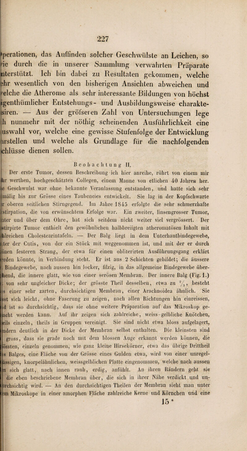 Operationen, das Auffinden solcher Geschwülste an Leichen, so •ie durch die in unserer Sammlung verwahrten Präparate literstülzt Ich hin dabei zu Resultaten gekommen, welche ;?hr wesentlich von den bisherigen Ansichten abweichen und welche die Atherome als sehr interessante Bildungen von höchst iigenthümlicher Entstehungs- und i\usbildungsweise' charakte- isiren. — Aus der gröfseren Zahl von Untersuchungen lege h nunmehr mit der nöthig scheinenden Ausführlichkeit eine luswahl vor, welche eine gewisse Stufenfolge der Entwicklung irstellen und welche als Grundlage für die nachfolgenden chlüsse dienen sollen. ! B e 0 Jj a c li t u n g ir Der erste Tumor, dessen Besclireibung ich liier anreilie, rührt von einem mir Ihr werthen, hochgeschätzten CoIIegen, einem Manne von etlichen 40 Jahren her. •c Geschwulst war ohne bekannte Veranlassung entstanden, und hatte sich sehr [mälig bis zur Grosse eines Taubeneies entwickelt. Sie lag in der Kopfschwarte ir oberen seitlichen Stirngegend. Im Jahre 1845 erfolgte die sehr schmerzhafte istirpation, die von erwünschtem Erfolge war. Ein zweiter, linsengrosser Tumor, iter und über dem Ohre, hat sich seitdem nicht weiter viel vergrössert. Der ‘Stirpirte Tumor enthielt den gewöhnlichen halbbreiigten atheromatösen Inhalt mit Öilreichen Cholestearintafeln. — Der Balg liegt in dem Unterhautbindegewebe, Ter der Cutis, von der ein Stück mit weggenommen ist, und mit der er durch linen festeren Strang, der etwa für einen obliterirten Ausführungsgang erklärt ■ü-den könnte, in Verbindung steht. Er ist aus 2 Schichten gebildet-; die äussere Bindegewebe, nach aussen hin locker, filzig, in das allgemeine Bindegewebe über¬ blend, die innere glatt, wie von einer serösen Membran. Der innere Balg (Fig. 1.) von sehr ungleicher Dicke; der grösste Theil desselben, etwa zu besteht |s einer sehr zarten, durchsichtigen Membran, einer Arachnoidea ähnlich. Sie ■üst sich leicht, ohne Faserung zu zeigen, nach allen Richtungen hin einreissen, ;d ist so durchsichtig, das.s sie ohne weitere Präparation auf das Mikroskop ge¬ rächt werden kann. Auf ihr zeigen sich zahlreiche, weiss-gelbliche Knötchen, leils einzeln, theils in Gruppen vereinigt. Sie sind nicht etwa bloss aufgelagert, mdern deutlich in der Dicke der Membran selbst enthalten. Die kleinsten sind gross, dass sie grade noch mit dem blossen Auge erkannt werden können, die äissten, einzeln genommen, wie ganz kleine Hirsekörner, etwa das übrige Drittheil i^s Balges, eine Fläche von der Grösse eines Gulden etwa, wird von einer unregel- jässigen, knorpelähnlichen, weissgelblichen Platte eingenommen, welche nach aussen jn sich glatt, nach innen rauh, erdig, anfühlt. An ihren Rändern geht sie I die eben beschriebene Membran über, die sich in ihrer Nähe verdickt und un- Üirchsichtig wird. — An den durchsichtigen Theilen der Membran sieht man unter irm Mikroskope in einer amorphen Fläche zahlreiche Kerne und Körnchen und eine 15*