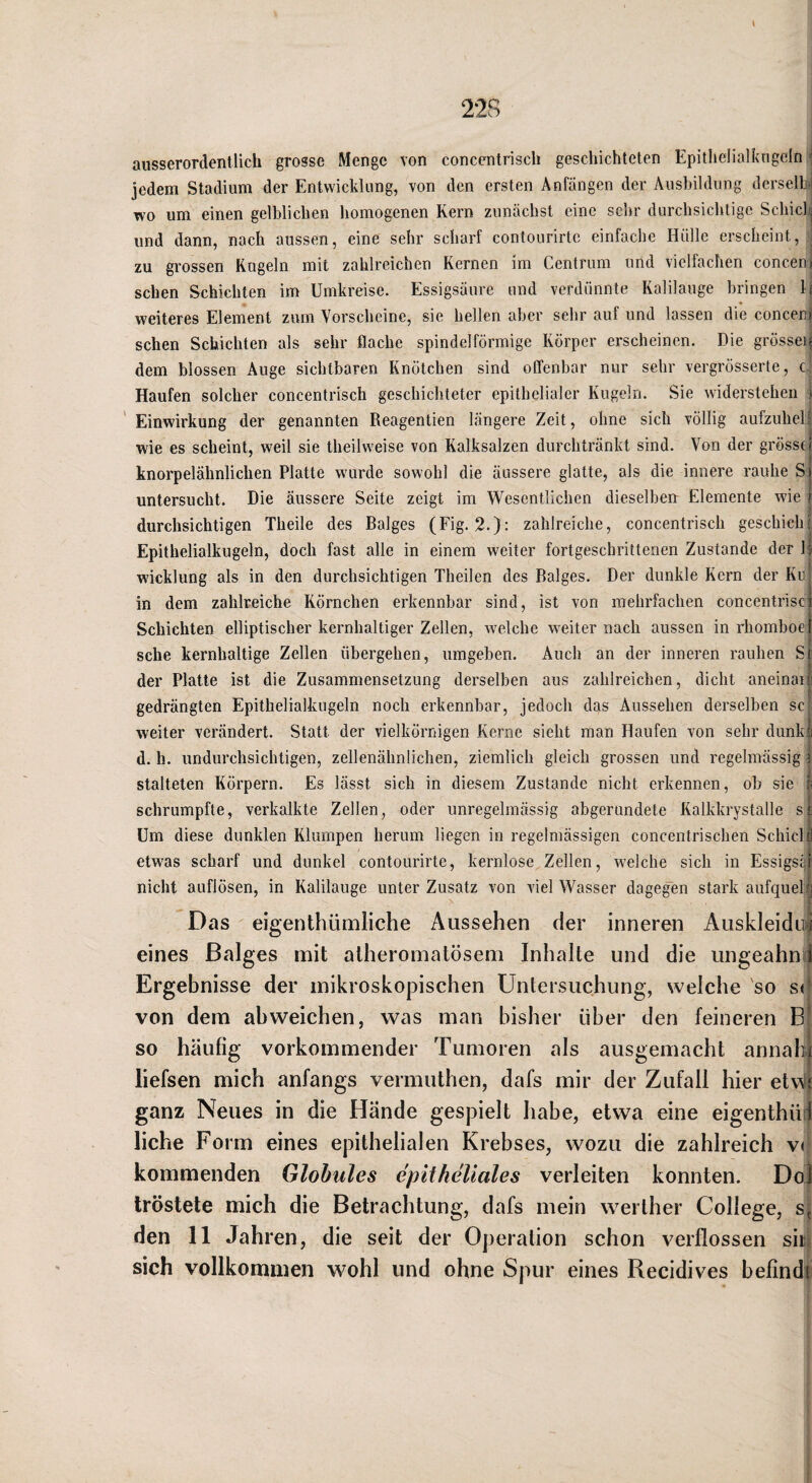 ausserordentlich grosse Menge von conccntrisch geschichteten Epitlielialkngcln i jedem Stadium der Entwicklung, von den ersten Anfängen der Ausbildung derselhJ wo um einen gelblichen homogenen Kern zunächst eine sehr durchsichtige Schiclij und dann, nach aussen, eine sehr scharf contourirtc einfache Hülle erscheint, , zu grossen Kugeln mit zahlreichen Kernen im Centrum und vielfachen conceu) sehen Schichten im Umkreise. Essigsäure und verdünnte Kalilauge bringen li weiteres Element zum Vorscheine, sie hellen aber sehr auf und lassen die concenj sehen Schichten als sehr flache spindelförmige Körper erscheinen. Die grösseii dem blossen Auge sichtbaren Knötchen sind olfenbar nur sehr vergrösserte, c‘ Haufen solcher concentrisch geschichteter epithelialer Kugeln. Sie widerstehen j ' Einwirkung der genannten Reagentien längere Zeit, ohne sich völlig aufznhelf wie es scheint, weil sie theilweise von Kalksalzen durchtränkt sind. Von der grösst! knorpelähnlichen Platte wurde sowohl die äussere glatte, als die innere rauhe Si untersucht. Die äussere Seite zeigt im Wesentlichen dieselben: Elemente wie durchsichtigen Theile des Balges (Fig. 2.): zahlreiche, concentrisch geschieh Epithelialkugeln, doch fast alle in einem weiter fortgeschrittenen Zustande der b Wicklung als in den durchsichtigen Theilen des Balges. Der dunkle Kern der Ku| in dem zahlreiche Körnchen erkennbar sind, ist von mehrfachen concentrisci Schichten elliptischer kernhaltiger Zellen, welche weiter nach aussen in rhomboel sehe kernhaltige Zellen übergehen, umgeben. Auch an der inneren rauhen Sr der Platte ist die Zusammensetzung derselben aus zahlreichen, dicht aneinai| gedrängten Epithelialkugeln noch erkennbar, jedoch d^s Aussehen derselben sc;; weiter verändert. Statt der vielkörnigen Kerne sieht man Haufen von sehr diink| d. h. undurchsichtigen, zellenähnlichen, ziemlich gleich grossen und regelmässig ! l stalteten Körpern. Es lässt sich in diesem Zustande nicht erkennen, ob sie i schrumpfte, verkalkte Zellen, oder unregelmässig abgerundete Kalkkrystalle sj. Um diese dunklen Klumpen herum liegen in regelmässigen concentrischen Schicll etwas scharf und dunkel contourirte, kernlose Zellen, w'elche sich in Essigssr nicht auflösen, in Kalilauge unter Zusatz von viel Wasser dagegen stark aufquelij Das eigenthümliche Aussehen der inneren Auskleidui eines Balges mit atheromatösem Inhalte und die ungeahni Ergebnisse der mikroskopischen Untersuchung, welche so s<[ von dem ab weichen, was man bisher über den feineren BJ so häufig vorkommender Tumoren als ausgemacht annali| liefsen mich anfangs vermuthen, dafs mir der Zufall hier etv^if ganz Neues in die Hände gespielt habe, etwa eine eigenthüit liehe Form eines epithelialen Krebses, wozu die zahlreich v( kommenden Glohules epitheliales verleiten konnten. Dol tröstete mich die Betrachtung, dafs mein weither College, s] den 11 Jahren, die seit der Operation schon verflossen sm sich vollkommen wohl und ohne Spur eines Recidives befinde