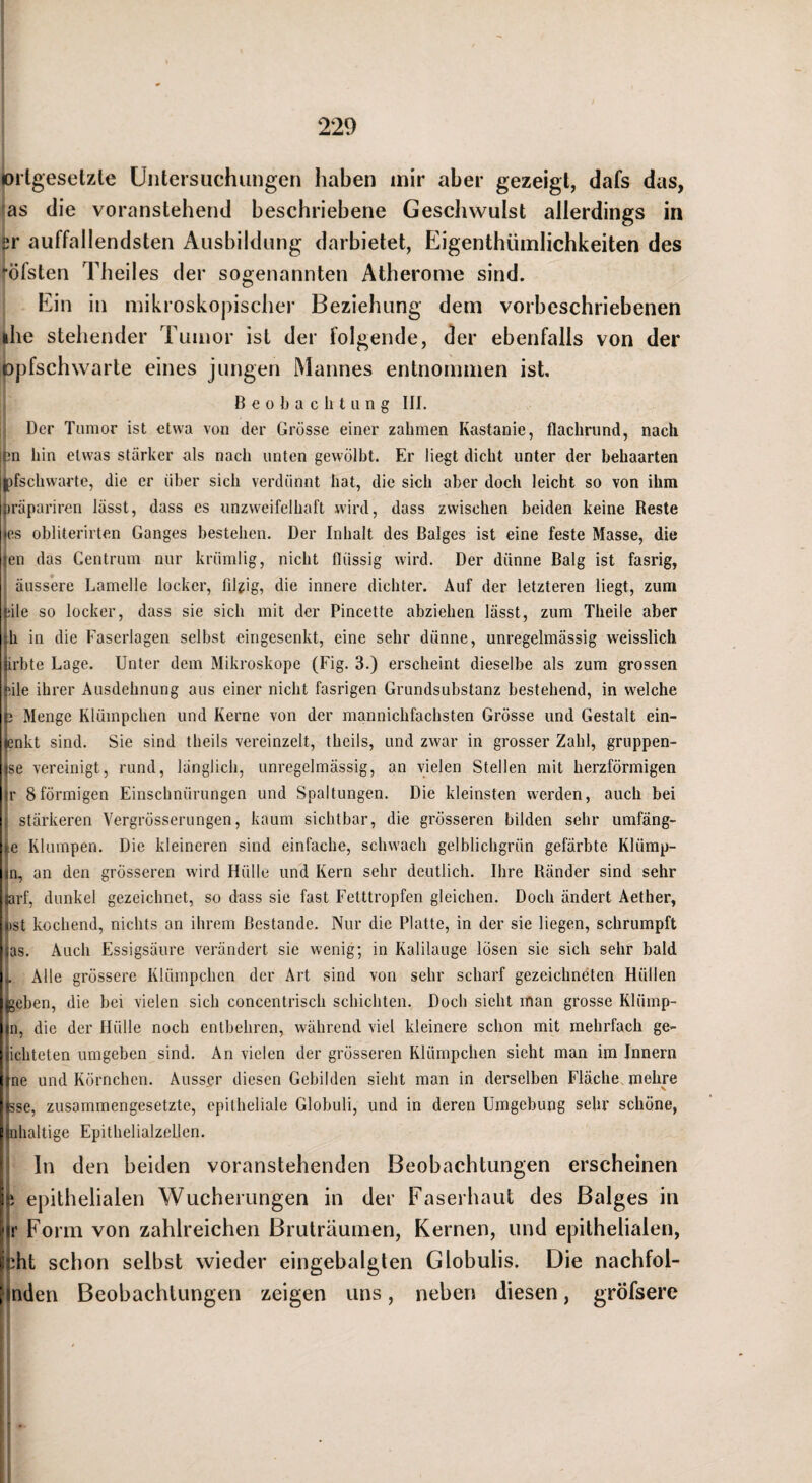 »rlgeselzle Untersuchungen haben mir aber gezeigt, dafs das, as die voranstehend beschriebene Geschwulst allerdings in ^r auffallendsten Ausbildung darbietet, Eigenthümlichkeiten des •■öfsten Theiles der sogenannten Atherome sind. F]in in mikroskopischer Beziehung dem vorbeschriebenen ihe stehender Tumor ist der folgende, der ebenfalls von der lopfschwarte eines jungen Mannes entnommen ist, Beobachtung III. Der Tumor ist etwa von der Grösse einer zahmen Kastanie, flachrund, nach jjn hin etwas stärker als nach unten gewölbt. Er liegt dicht unter der behaarten Ipfschwarte, die er über sich verdünnt hat, die sich aber doch leicht so von ihm )räpariren lässt, dass es unzweifelhaft wird, dass zwischen beiden keine Reste es obliterirten Ganges bestehen. Der Inhalt des Balges ist eine feste Masse, die en das Centrum nur krümlig, nicht flüssig wird. Der dünne Balg ist fasrig, äussere Lamelle locker, filgig, die innere dichter. Auf der letzteren liegt, zum !;ile so locker, dass sie sich mit der Pincette abziehen lässt, zum Theile aber }h in die Faserlagen selbst eingesenkt, eine sehr dünne, unregelmässig weisslich jirbte Lage. Unter dem Mikroskope (Fig. 3.) erscheint dieselbe als zum grossen “‘.ile ihrer Ausdehnung aus einer nicht fasrigen Grundsubstanz bestehend, in welche 63 Menge Klümpchen und Kerne von der mannichfachsten Grösse und Gestalt ein- jenkt sind. Sie sind theils vereinzelt, theils, und zwar in grosser Zahl, gruppen- ise vereinigt, rund, länglich, unregelmässig, an vielen Stellen mit herzförmigen jr 8förmigen Einschnürungen und Spaltungen. Die kleinsten werden, auch bei stärkeren Vergrösserungen, kaum sichtbar, die grösseren bilden sehr umfäng- tc Klumpen. Die kleineren sind einfache, schwach gelblichgrün gefärbte Klümp- |n, an den grösseren wird Hülle und Kern sehr deutlich. Ihre Ränder sind sehr iurf, dunkel gezeichnet, so dass sie fast Fetttropfen gleichen. Doch ändert Aether, »ist kochend, nichts an ihrem Bestände. Nur die Platte, in der sie liegen, schrumpft |as. Auch Essigsäure verändert sie wenig; in Kalilauge lösen sie sich sehr bald . Alle grössere Klümpchen der Art sind von sehr scharf gezeichneten Hüllen geben, die bei vielen sich concentrisch schichten. Doch sieht man grosse Klümp- jn, die der Hülle noch entbehren, während viel kleinere schon mit mehrfach ge- jichteten umgeben sind. An vielen der grösseren Klümpchen sieht man im Innern irne und Körnchen. Ausser diesen Gebilden sieht man in derselben Fläche, mehre hsse, zusammengesetzte, epitheliale Globuli, und in deren Umgebung sehr schöne, pidialtige Epithelialzellen. ’ ln den beiden voranstehenden Beobachtungen erscheinen Sr. epithelialen Wucherungen in der Faserhaut des Balges in l'|r Form von zahlreichen Bruträumen, Kernen, und epithelialen, Hiht schon selbst wieder eingebalgten Globulis. Die nachfol- [Inden Beobachtungen zeigen uns, neben diesen, gröfsere