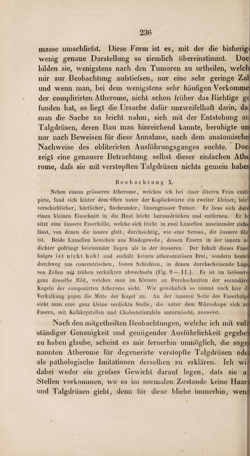 masse umschliefst. Diese Form ist es, mit der die bisherigti wenig genaue Darstellung so ziemlich übereinstimml. Doci bilden sie, wenigstens nach den Tumoren zu urtheilen, welch mir zur Beobachtung aufstiefsen, nur eine sehr geringe Zab und wenn man, bei dem wenigstens sehr häufigen Vorkommes der complicirten Atherome, nicht schon früher das Richtige gc funden hat, so liegt die Ursache dafür unzweifelhaft darin, da i man die Sache zu leicht nahm, sich mit der Entstehung au Talgdrüsen, deren Bau man hinreichend kannte, beruhigte un^ nur nach Beweisen für diese Annahme, nach dem anatomische! Nachweise des obliterirten Ausführungsganges suchte. DoCi zeigt eine genauere Betrachtung selbst dieser einfachen Athd rome, dafs sie mit verstopften Talgdrüsen nichts gemein habeij Beobachtung X. Neben einem grösseren Atherome, welches ich bei einer älteren Frau exstif pirte, fand sich hinter dem Ohre unter der Kopfschwarte ein zweiter kleiner, leicll verschieblicher, härtlicher, flachrunder, linsengrosser Tumor. Er liess sich durd einen kleinen Einschnitt in die Haut leicht herausdrücken und entfernen. Er hi sitzt eine äussere Faserhülle, welche sich leicht in zwei Lamellen auseinander ziehoj lässt, von denen die innere glatt, durchsichtig, wie eine Serosa, die äussere filzt ist. Beide Lamellen bestehen aus Bindegewebe, dessen Fasern in der innern nu dichter gedrängt beieinander liegen als in der äusseren. Der Inhalt dieses Faseft balges ist nicht hohl und enthält keinen atheromatösen Brei, sondern besteh durchweg aus concentrischen, festen Schichten, in denen durchscheinende Lag(L von Zellen mit trüben verkalkten abwechseln (Fig. 9 — 11.). Es ist im Grössere^ ganz dasselbe Bild, welches man im Kleinen an Durchschnitten der secundärcl Kugeln der coinponirten Atherome sieht. Wie gewöhnlich so nimmt auch hier di Verkalkung gegen die Mitte der Kugel zu. An der inneren Seite des Faserbalglj: sieht man eine ganz kleine verdickte Stelle, die unter dem Mikroskope sich aiv Fasern, mit Kalkkrystallen und Cholesterintafeln untermischt, ausweist. : Nach den mitgetheillen Beobachtungen, welche ich mit volh ständiger Genauigkeit und genügender Ausführlichkeit gegebek zu haben glaube, scheint es mir fernerhin unmöglich, die sogef nannten Atherome für degenerirte verstopfte Talgdrüsen odet als pathologische Imitationen derselben zu erklären. Ich wi/ dabei weder ein grofses Gewicht darauf legen, dafs sie a Stellen Vorkommen, wo es im normalen Zustande keine Haarr und Talgdrüsen giebl, denn für diese bliebe immerhin, wen»