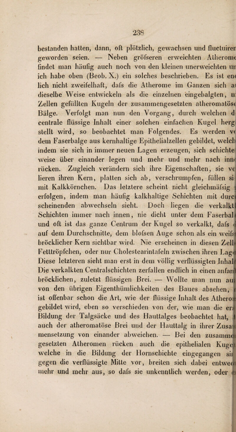 bestanden hatten, dann, oft plötzlich, gewachsen und fluctuirer geworden seien. — Neben gröfseren erweichten Atherome findet man häufig auch noch von den kleinen unerweichten un ich habe oben (Beob. X.) ein solches beschrieben. Es ist en( lieh nicht zweifelhaft, dafs die Atherome im Ganzen sich ai dieselbe Weise entwickeln als die einzelnen eingebalgten, n: Zellen gefüllten Kugeln der zusammengesetzten atheromatöse Bälge. Verfolgt man nun den Vorgang, durch welchen d centrale flüssige Inhalt einer solchen einfachen Kugel herg stellt wird, so beobachtet man Folgendes. Es werden v( dem Faserbalge aus kernhaltige Epitheiialzellen gebildet, welch indem sie sich in immer neuen Lagen erzeugen, sich schichte weise über einander legen und mehr und mehr nach innn rücken. Zugleich verändern sich ihre Eigenschaften, sie vei lieren ihren Kern, platten sich ab, verschrumpfen, füllen sii mit Kalkkörnchen. Das letztere scheint nicht gleichmäfsig i erfolgen, indem man häufig kalkhaltige Schichten mit durcl scheinenden abwechseln sieht. Doch liegen die verkalktl Schichten immer nach innen, nie dicht unter dem Faserbali und oft ist das ganze Centrum der Kugel so verkalkt, dafs «f auf dem Durchschnitte, dem blofsen Auge schon als ein weifii bröcklicher Kern sichtbar wird. Nie erscheinen in diesen Zelli Fetttröpfchen, oder nur Cholestearintafeln zwischen ihren Lag(S Diese letzteren sieht man erst in dem völlig verflüssigten Inhalt Die verkalkten Centralschichten zerfallen endlich in einen anfanl bröcklichen, zuletzt flüssigen Brei. — Wollte man nun auf^ von den übrigen Eigenthümlichkeiten des Baues absehen, r ist offenbar schon die Art, wie der flüssige Inhalt des Atheroii gebildet wird, eben so verschieden von der, wie man die er;»j Bildung der Talgsäcke und des Hauttalges beobachtet hat, f auch der atheromatöse Brei und der Hauttalg in ihrer ZusaA mensetzung von einander abweichen. — Bei den zusammtii gesetzten Atheromen rücken auch die epithelialen Kuge^j welche in die Bildung der Hornschichte eingegangen sij gegen die verflüssigte Mitte vor, breiten sich dabei entweck^ mehr und mehr aus, so dafs sie unkenntlich werden, oder m