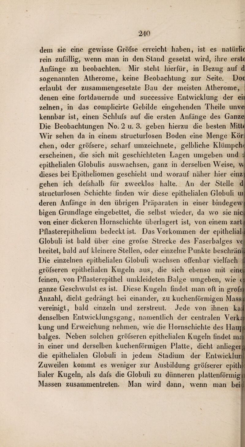 dem sie eine gewisse Gröfse erreicht haben, ist es natürlic rein zufällig, wenn man in den Stand gesetzt wird, ihre erste Anfänge zu beobachten. Mir steht hierfür, in Bezug auf d sogenannten Atherome, keine Beobachtung zur Seite. Doc erlaubt der zusammengesetzte Bau der meisten Atherome, , denen eine fortdauernde und successive Entwicklung der eil zelnen, in das comjDÜcirte Gebilde eingehenden Theile unvo kennbar ist, einen Schlufs auf die ersten Anfänge des Ganze Die Beobachtungen No. 2 u. 3. geben hierzu die besten MitU Wir sehen da in einem structurlosen Boden eine Menge Kör^ chen, oder gröfsere, scharf umzeichnete, gelbliche Klümpch«^ erscheinen, die sich mit geschichteten Lagen umgeben und q epithelialen Globulis auswachsen, ganz in derselben Weise, w dieses bei Epitheliomen geschieht und worauf näher hier einz j gehen ich defshalb für zwecklos halte. An der Stelle d structurlosen Schichte finden wir diese epithelialen Globuli ui deren Anfänge in den übrigen Präparaten in einer bindegew* bigen Grundlage eingebettet, die selbst wieder, da wo sie nie;, von einer dickeren Hornschichte überlagert ist, von einem zarti Pflasterepithelium bedeckt ist. Das Vorkommen der epithelial i Globuli ist bald über eine grofse Strecke des Faserbalges ve breitet, bald auf kleinere Stellen, oder einzelne Punkte beschränk Die einzelnen epithelialen Globuli wachsen offenbar vielfach ft gröfseren epithelialen Kugeln aus, die sich ebenso mit einef feinen, von Pflasterepithel umkleideten Balge umgeben, wie ca ganze Geschwulst es ist. Diese Kugeln findet man oft in grofs}- Anzahl, dicht gedrängt bei einander, zu kuchenförmigen Massi^^ vereinigt, bald einzeln und zerstreut. Jede von ihnen kai denselben Entwicklungsgang, namentlich der centralen Verka; kung und Erweichung nehmen, wie die Hornschichte des Haupjp balges. Neben solchen gröfseren epithelialen Kugeln findet niai in einer und derselben kuchenförmigen Platte, dicht anlieger^ die epithelialen Globuli in jedem Stadium der Entwicklim: Zuweilen kommt es weniger zur Ausbildung gröfserer epithi' Haler Kugeln, als dafs die Globuli zu dünneren plattenförmigip Massen zusammentreten. Man wird dann, wenn man beif
